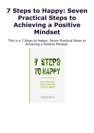 7 Steps to Happy: Seven
Practical Steps to
Achieving a Positive
Mindset
This is a 7 Steps to Happy: Seven Practical Steps to
Achieving a Positive Mindset.
 