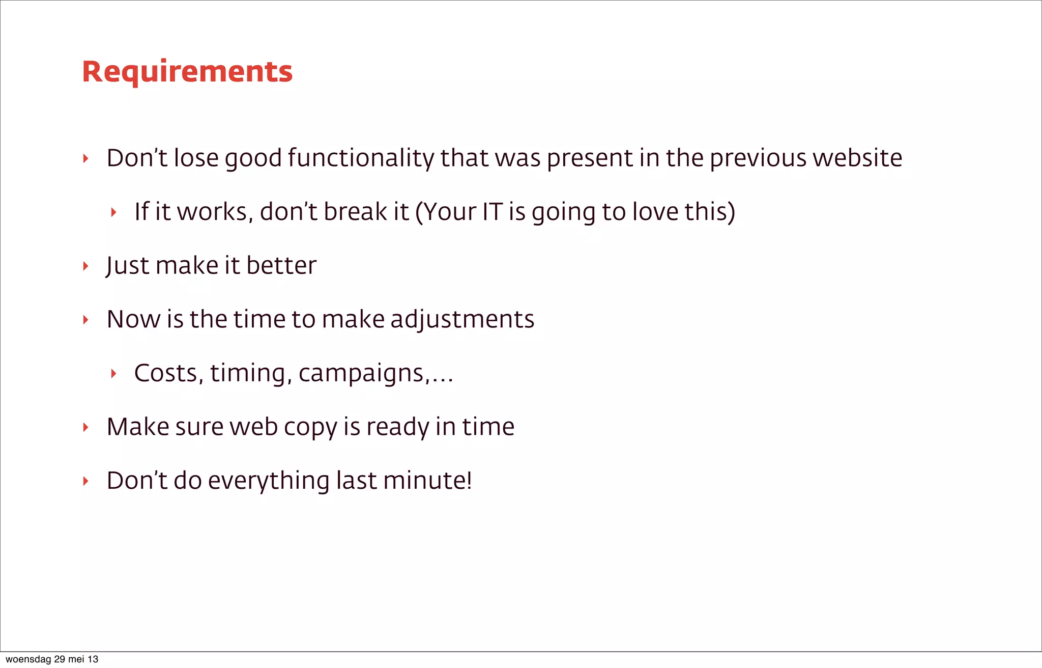 ‣ Don’t lose good functionality that was present in the previous website
‣ If it works, don’t break it (Your IT is going to love this)
‣ Just make it better
‣ Now is the time to make adjustments
‣ Costs, timing, campaigns,...
‣ Make sure web copy is ready in time
‣ Don’t do everything last minute!
Requirements
woensdag 29 mei 13
 