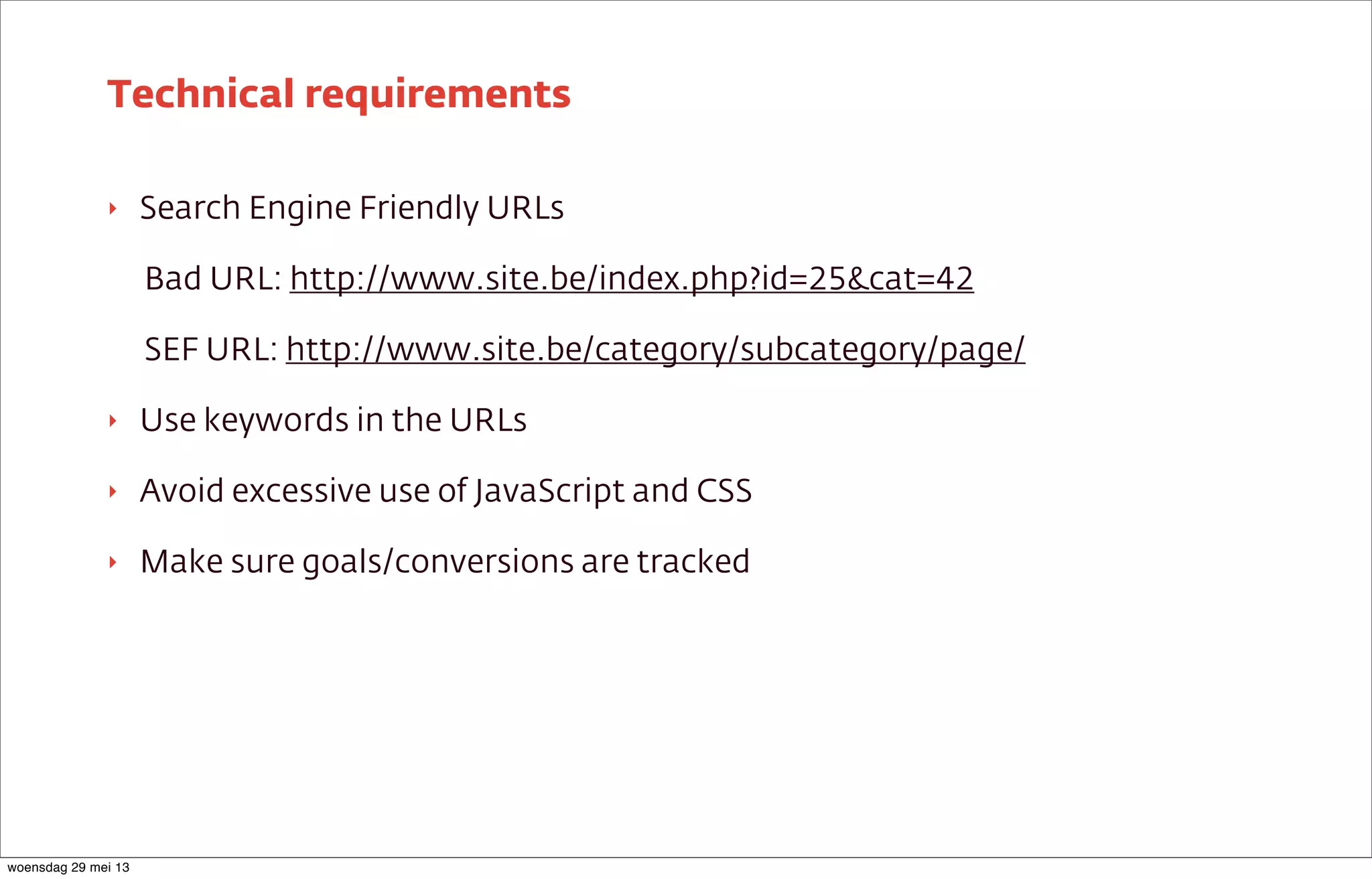 ‣ Search Engine Friendly URLs
Bad URL: http://www.site.be/index.php?id=25&cat=42
SEF URL: http://www.site.be/category/subcategory/page/
‣ Use keywords in the URLs
‣ Avoid excessive use of JavaScript and CSS
‣ Make sure goals/conversions are tracked
Technical requirements
woensdag 29 mei 13
 