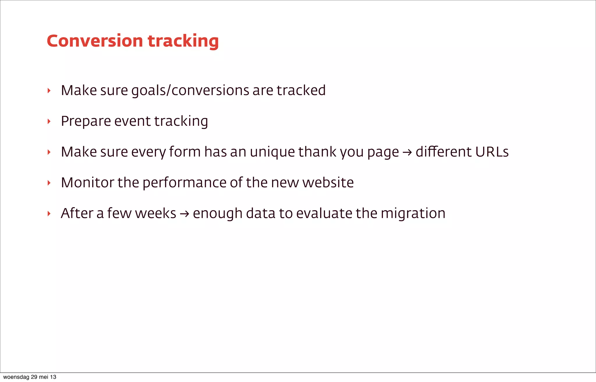 ‣ Make sure goals/conversions are tracked
‣ Prepare event tracking
‣ Make sure every form has an unique thank you page → diﬀerent URLs
‣ Monitor the performance of the new website
‣ After a few weeks → enough data to evaluate the migration
Conversion tracking
woensdag 29 mei 13
 