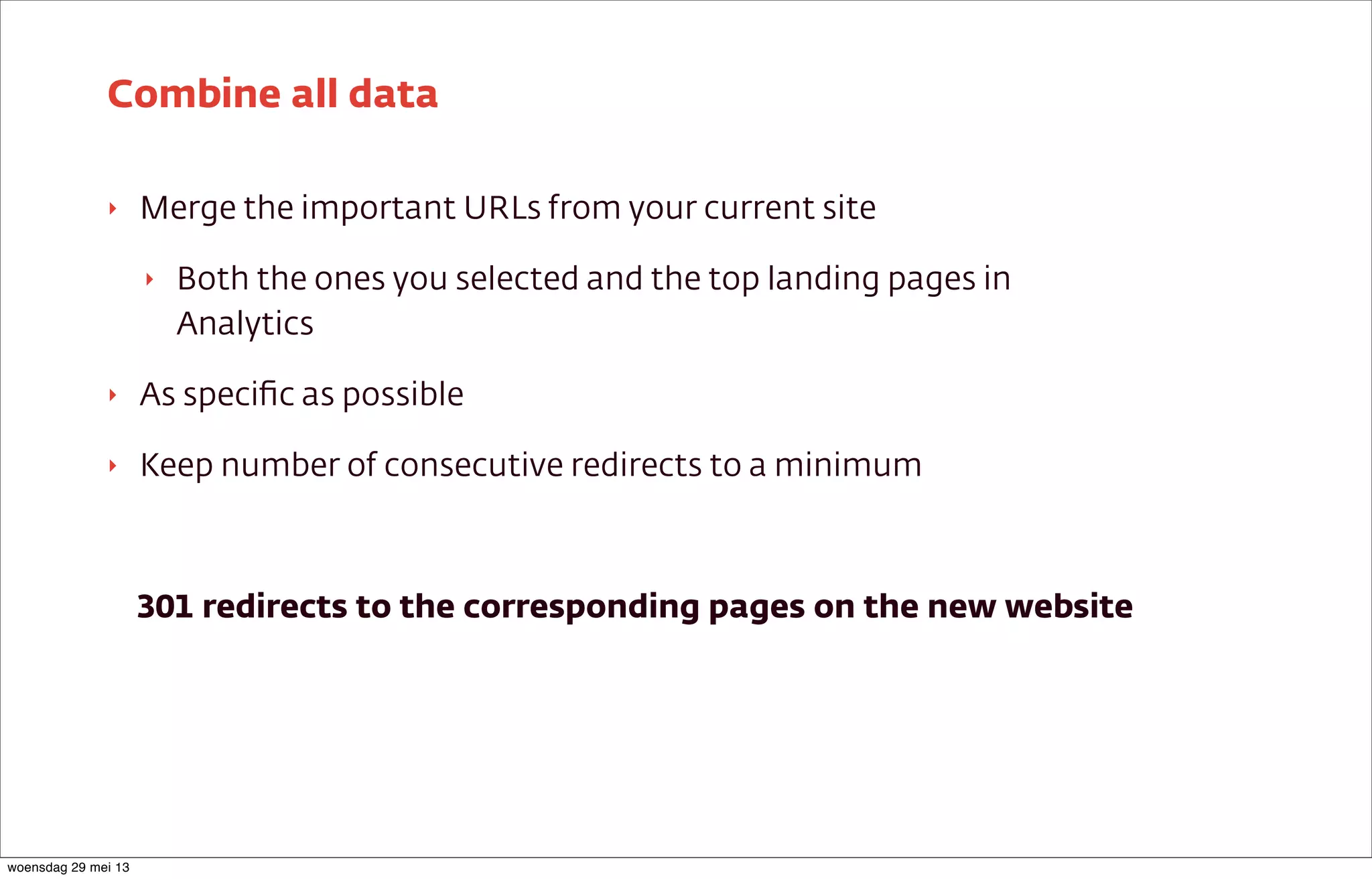 ‣ Merge the important URLs from your current site
‣ Both the ones you selected and the top landing pages in
Analytics
‣ As speciﬁc as possible
‣ Keep number of consecutive redirects to a minimum
301 redirects to the corresponding pages on the new website
Combine all data
woensdag 29 mei 13
 