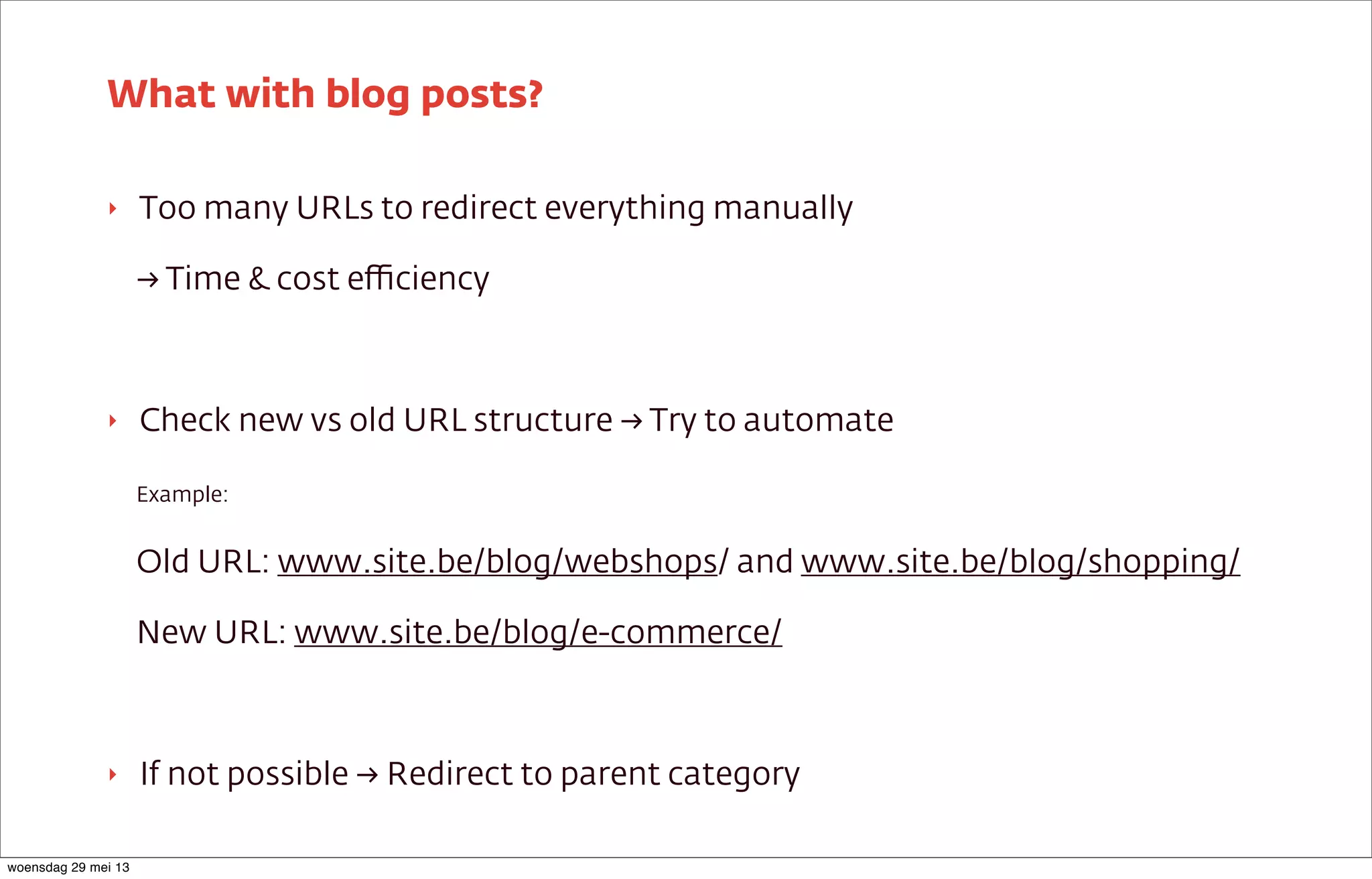 ‣ Too many URLs to redirect everything manually
→ Time & cost eﬃciency
‣ Check new vs old URL structure → Try to automate
Example:
Old URL: www.site.be/blog/webshops/ and www.site.be/blog/shopping/
New URL: www.site.be/blog/e-commerce/
‣ If not possible → Redirect to parent category
What with blog posts?
woensdag 29 mei 13
 