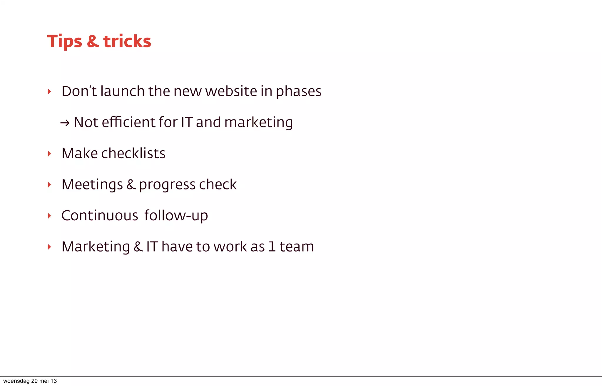 ‣ Don’t launch the new website in phases
→ Not eﬃcient for IT and marketing
‣ Make checklists
‣ Meetings & progress check
‣ Continuous follow-up
‣ Marketing & IT have to work as 1 team
Tips & tricks
woensdag 29 mei 13
 