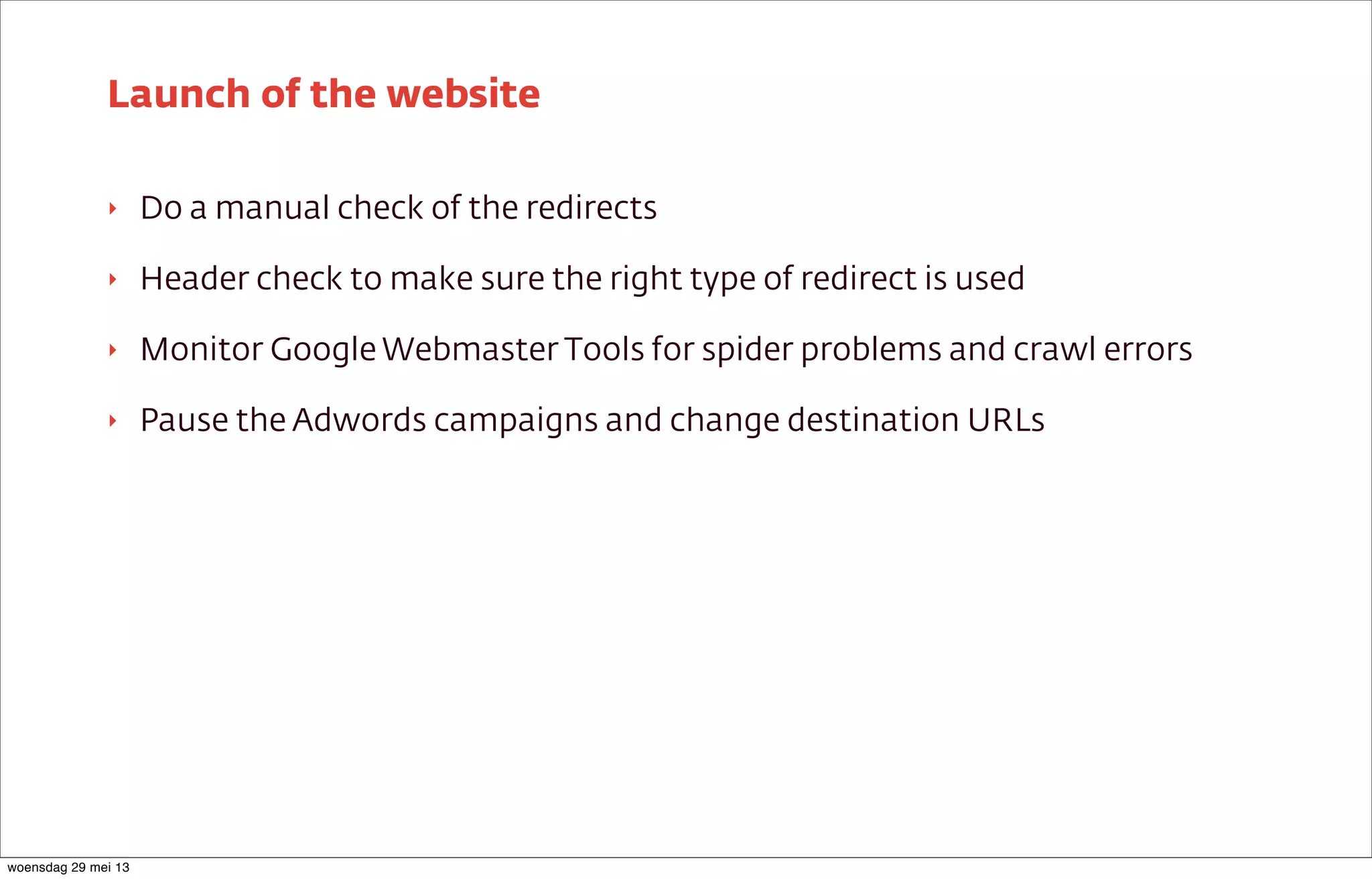 ‣ Do a manual check of the redirects
‣ Header check to make sure the right type of redirect is used
‣ Monitor Google Webmaster Tools for spider problems and crawl errors
‣ Pause the Adwords campaigns and change destination URLs
Launch of the website
woensdag 29 mei 13
 