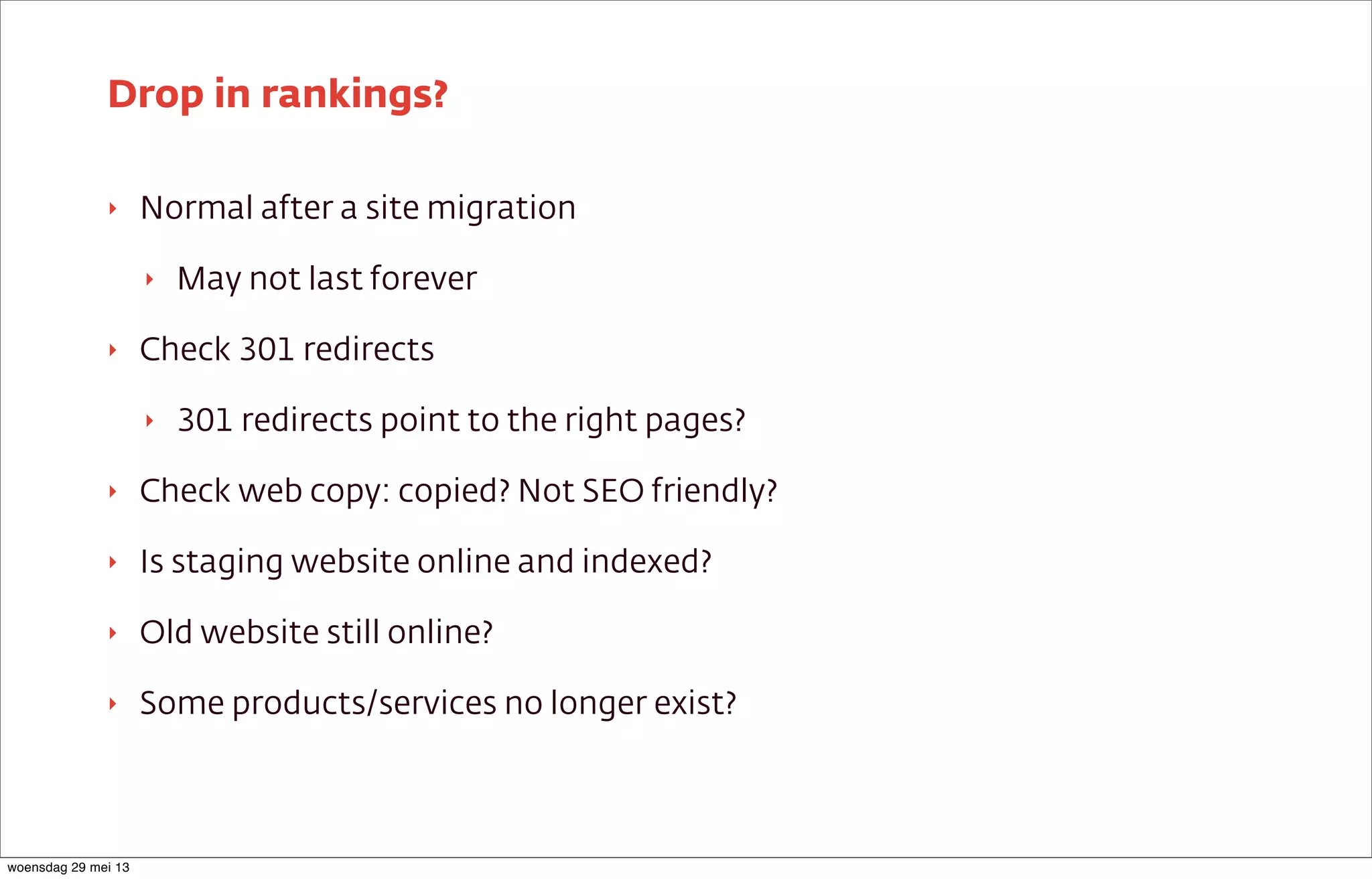‣ Normal after a site migration
‣ May not last forever
‣ Check 301 redirects
‣ 301 redirects point to the right pages?
‣ Check web copy: copied? Not SEO friendly?
‣ Is staging website online and indexed?
‣ Old website still online?
‣ Some products/services no longer exist?
Drop in rankings?
woensdag 29 mei 13
 