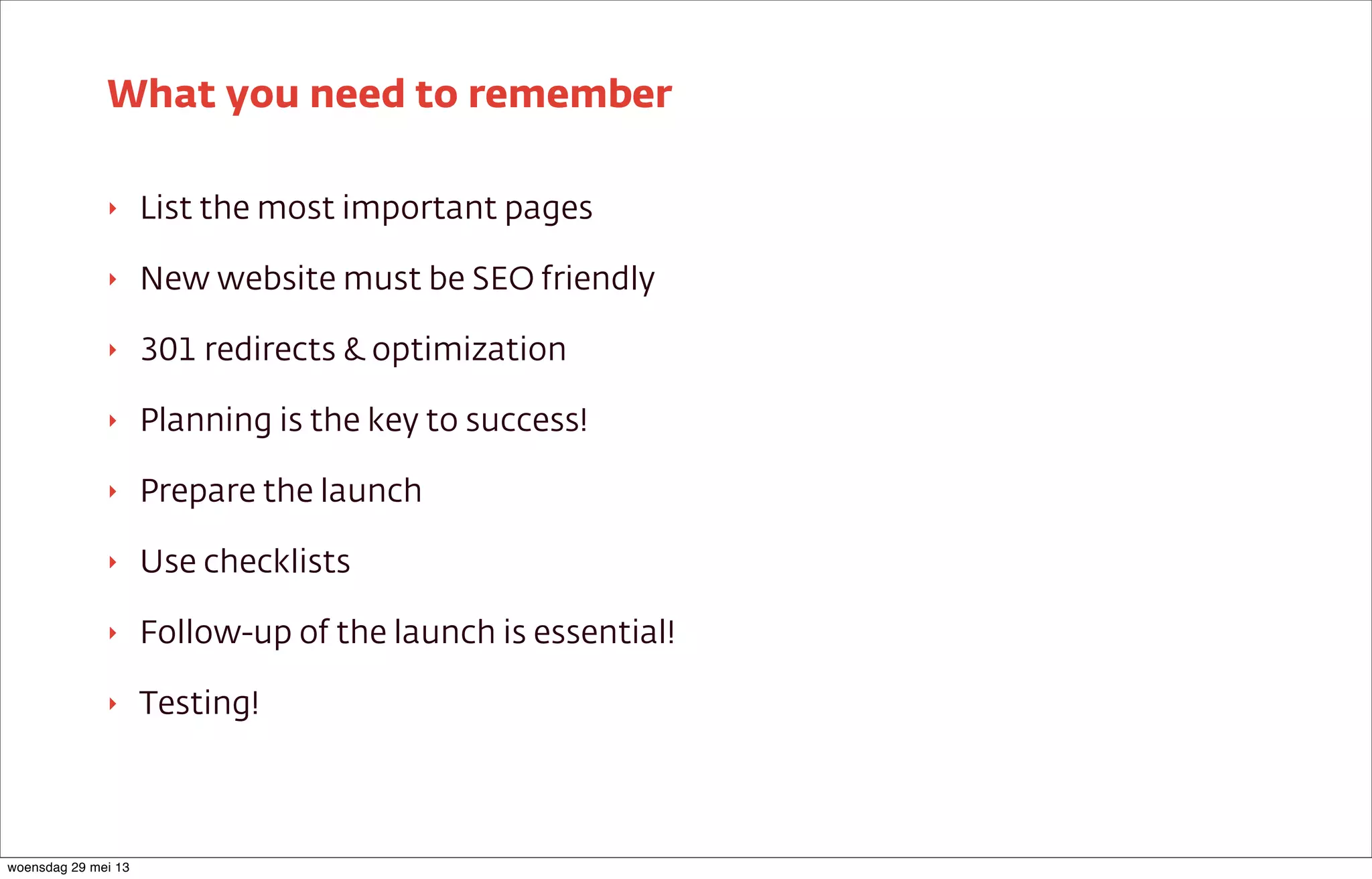 ‣ List the most important pages
‣ New website must be SEO friendly
‣ 301 redirects & optimization
‣ Planning is the key to success!
‣ Prepare the launch
‣ Use checklists
‣ Follow-up of the launch is essential!
‣ Testing!
What you need to remember
woensdag 29 mei 13
 