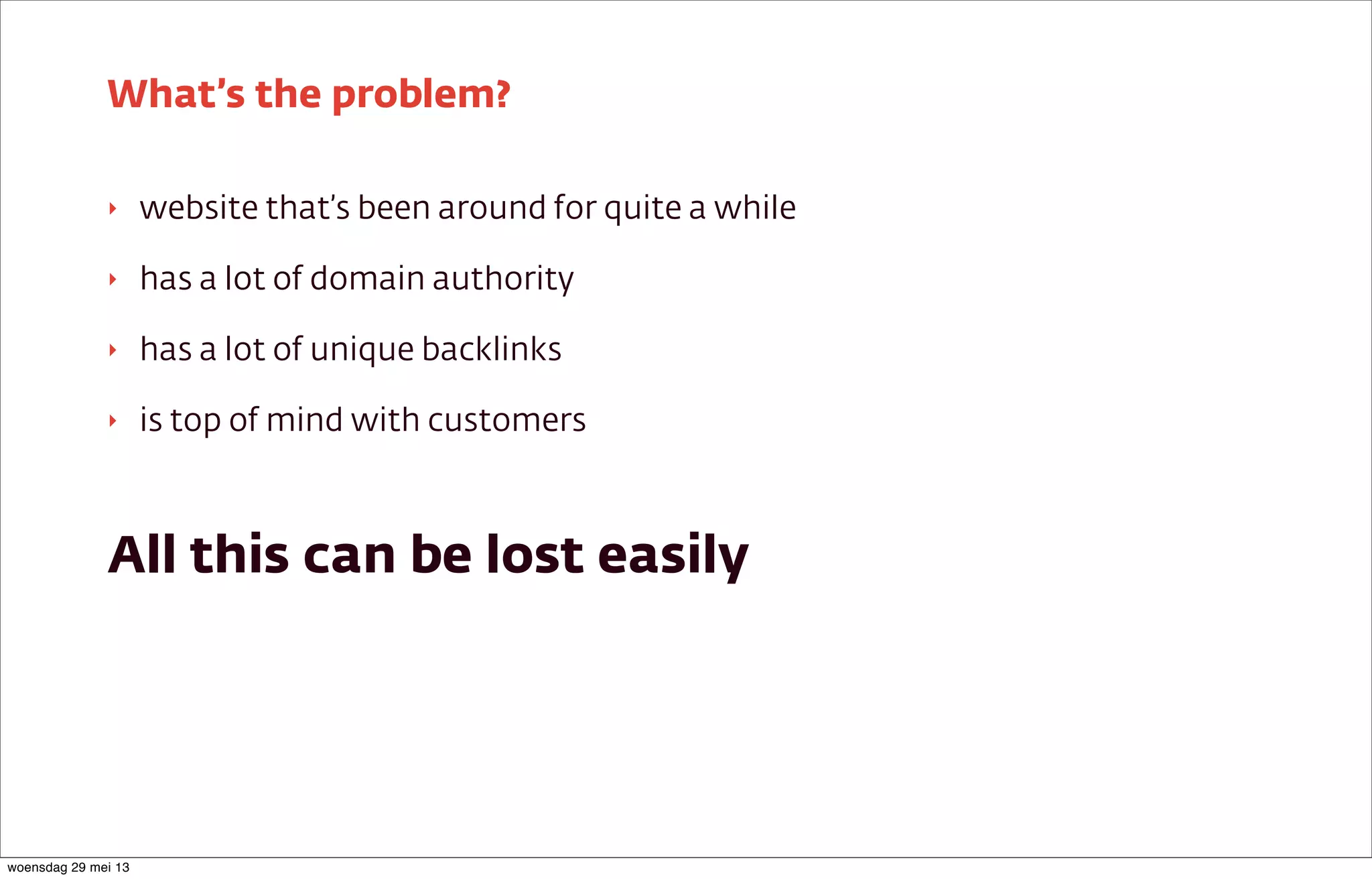 ‣ website that’s been around for quite a while
‣ has a lot of domain authority
‣ has a lot of unique backlinks
‣ is top of mind with customers
All this can be lost easily
What’s the problem?
woensdag 29 mei 13
 