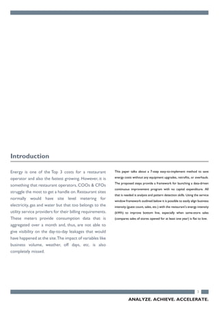 Energy is one of the Top 3 costs for a restaurant
operator and also the fastest growing. However, it is
something that restaurant operators, COOs & CFOs
struggle the most to get a handle on. Restaurant sites
normally would have site level metering for
electricity, gas and water but that too belongs to the
utility service providers for their billing requirements.
These meters provide consumption data that is
aggregated over a month and, thus, are not able to
give visibility on the day-to-day leakages that would
have happened at the site.The impact of variables like
business volume, weather, off days, etc. is also
completely missed.
This paper talks about a 7-step easy-to-implement method to save
energy costs without any equipment upgrades, retrofits, or overhauls.
The proposed steps provide a framework for launching a data-driven
continuous improvement program with no capital expenditure. All
that is needed is analysis and pattern detection skills. Using the service
window framework outlined below it is possible to easily align business
intensity (guest count, sales, etc.) with the restaurant’s energy intensity
(kWh) to improve bottom line, especially when same-store sales
(compares sales of stores opened for at least one year) is flat to low.
3
Introduction
ANALYZE. ACHIEVE. ACCELERATE.
 