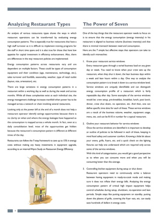 An analysis of various restaurants types shows the ways in which
restaurant operations can be transformed by evaluating energy
consumption patterns. This is especially true for restaurants that have a
high staff turnover as it is difficult to implement training programs for
the staff in short time spans and it is also true for those that have low
appetite for capital investment in efficiency enhancement. Also, there
are differences in the way restaurant policies are implemented.
Energy consumption patterns across restaurants vary and are
dependent on multiple factors. These could be types of consumption
equipment and their condition (age, maintenance, technology, etc.),
sales turnover and footfalls, seasonality, weather, type of retail outlet
(layout, size, orientation), etc.
There are large variations in energy consumption patterns in a
restaurant within a working day as well as during the week and across
months. While all these complexities exist at each individual site, the
energy management challenge increases manifold when power has to be
managed across a network or chain involving several restaurants.
Looking only at the power bill at the end of a month does not help a
restaurant operator identify savings opportunities because there is
no clarity on when and where the energy leakages have happened as
the consumption is mapped across a whole month. In fact, even at a
daily consolidation level, most of the opportunities get hidden
because the restaurant’s consumption pattern is different at different
times of the day.
Restaurants can follow the 7-step framework to save up to 15% in energy
costs without making any heavy investments in equipment upgrade,
according to an internalWipro Study on Restaurant Energy Efficiency.
4
Analyzing Restaurant Types
One of the key things that the restaurant operator needs to focus on
is to ensure that the energy consumption (energy intensity) in his
restaurant is aligned to business volume (business intensity) and that
there is minimal mismatch between need and consumption.
Here are the 7 simple but effective steps that operators can take to
identify such mismatches:
1. Know your restaurant service windows
Every restaurant goes through a varied business load on any given
day or week. You need to know when your crew sets up the
restaurant, when they shut it down, the lean business days within
a week and lean hours within a day. One way to analyze the
consumption pattern is to break it down to a service window level.
Service windows are uniquely identifiable and can distinguish
energy consumption profile of a restaurant which is fairly
repeatable day after day. Some examples of the service windows
would be: crew setup, pre-breakfast, breakfast, lunch, post lunch,
dinner, crew shut down, no operation, etc. And then, one can
define specific time slots for each of these. These service windows
are a result of the business volume, weather, equipment usage,
menu, etc. and can be 8-10 in number for a typical restaurant.
2. Outline your restaurant behavior for service windows
Once the service windows are identified it is important to develop
an outline of policies to be followed in each of these, keeping in
mind food safety and customer comfort. Knowing a little bit about
your ovens, grills, fryers, etc. and a quick check on the lighting
fixtures can help one understand which are required only across
some of the service windows.
With this kind of categorization, you would get a good perspective
as to when you can consume more and when you will be
consuming lower than the average.
3. Controlling kitchen equipment during setup or shut down
Restaurant operators need to continuously strike a balance
between having equipment in ready-to-cook mode and making
sure it does not inflate their energy bills. Analyzing the energy
consumption pattern of critical high impact equipment helps
control schedules during setup, shutdown, no-operation and lean
periods. Simple steps like putting equipment on standby, putting
down the platens of grills, covering the fryer vats, etc. can easily
save hundreds of dollars in energy costs.
The Power of Seven
 