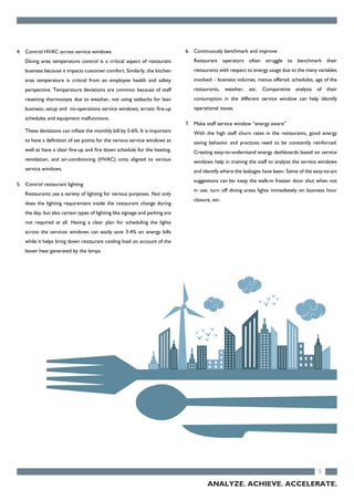 5
4. Control HVAC across service windows
Dining area temperature control is a critical aspect of restaurant
business because it impacts customer comfort. Similarly, the kitchen
area temperature is critical from an employee health and safety
perspective. Temperature deviations are common because of staff
resetting thermostats due to weather, not using setbacks for lean
business; setup and no-operations service windows, erratic fire-up
schedules and equipment malfunctions.
These deviations can inflate the monthly bill by 5-6%. It is important
to have a definition of set points for the various service windows as
well as have a clear fire-up and fire down schedule for the heating,
ventilation, and air-conditioning (HVAC) units aligned to various
service windows.
5. Control restaurant lighting
Restaurants use a variety of lighting for various purposes. Not only
does the lighting requirement inside the restaurant change during
the day, but also certain types of lighting like signage and parking are
not required at all. Having a clear plan for scheduling the lights
across the services windows can easily save 3-4% on energy bills
while it helps bring down restaurant cooling load on account of the
lesser heat generated by the lamps.
6. Continuously benchmark and improve
Restaurant operators often struggle to benchmark their
restaurants with respect to energy usage due to the many variables
involved – business volumes, menus offered, schedules, age of the
restaurants, weather, etc. Comparative analysis of their
consumption in the different service window can help identify
operational issues.
7. Make staff service window “energy aware”
With the high staff churn rates in the restaurants, good energy
saving behavior and practices need to be constantly reinforced.
Creating easy-to-understand energy dashboards based on service
windows help in training the staff to analyze the service windows
and identify where the leakages have been. Some of the easy-to-act
suggestions can be: keep the walk-in freezer door shut when not
in use, turn off dining areas lights immediately on business hour
closure, etc.
ANALYZE. ACHIEVE. ACCELERATE.
 