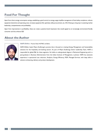 HAPS Dhillon - Practice Head, HOTREC and Banks
HAPS Dhillon heads Wipro EcoEnergy's practice that is focused on creating Energy Management and Sustainability
solutions for the hospitality and banking sectors. As part of Wipro EcoEnergy Senior Leadership Team, HAPS is
responsible for global P&L for these segments. He holds an undergraduate degree in Mechanical Engineering and is a
post-graduate in Business Administration from the Indian Institute of Management, Lucknow. HAPS has extensive
experience in operational cost reduction, Analytics, Energy Efficiency, M2M, Managed Services, with deep skills in
solution architecting, delivery and product development.
6
Apart from direct energy consumption savings, establishing a good control on energy usage simplifies management of food safety compliance, reduces
equipment downtime and operating costs, increases equipment life, optimizes utility procurement, etc. All of these go a long way in sustaining market
leadership, competitiveness and profitability.
Apart from improvement in profitability, these can create a positive brand impression that would appeal to an increasingly environment-friendly
consumer and thus enhance SSS!
Food For Thought
About the Author
 