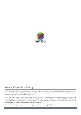 IND/BRD/OCT 2014–DEC 2015
Wipro EcoEnergy is the energy services business division of Wipro Limited that provides intelligent, sustainable solutions for energy
consumption and management.Utilizing leading edge analytical tools we deliver energy efficient solutions to our clients that reduce their carbon
footprint, energy usage & recover avoidable energy losses.
Wipro EcoEnergy’s Managed Energy Services offering, holistically addresses the entire spectrum of energy and sustainability services providing
sustained energy savings.Wipro EcoEnergy has created a strong local ecosystem of partners in NorthAmerica,Europe &APAC and has deployed
its Energy Management Services solution for a number of clients around the world.These clients have seen substantial energy savings and cost
reduction during the course of their engagement with Wipro EcoEnergy.
For more information please visit: www.wiproecoenergy.com Or reach us at ecoenergy.info@wipro.com
About Wipro EcoEnergy
© WIPRO LTD 2014
 