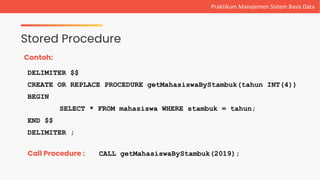 Stored Procedure
Praktikum Manajemen Sistem Basis Data
Contoh:
DELIMITER $$
CREATE OR REPLACE PROCEDURE getMahasiswaByStambuk(tahun INT(4))
BEGIN
SELECT * FROM mahasiswa WHERE stambuk = tahun;
END $$
DELIMITER ;
Call Procedure : CALL getMahasiswaByStambuk(2019);
 