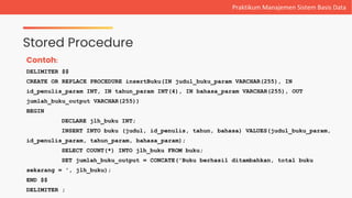 Stored Procedure
Praktikum Manajemen Sistem Basis Data
Contoh:
DELIMITER $$
CREATE OR REPLACE PROCEDURE insertBuku(IN judul_buku_param VARCHAR(255), IN
id_penulis_param INT, IN tahun_param INT(4), IN bahasa_param VARCHAR(255), OUT
jumlah_buku_output VARCHAR(255))
BEGIN
DECLARE jlh_buku INT;
INSERT INTO buku (judul, id_penulis, tahun, bahasa) VALUES(judul_buku_param,
id_penulis_param, tahun_param, bahasa_param);
SELECT COUNT(*) INTO jlh_buku FROM buku;
SET jumlah_buku_output = CONCATE('Buku berhasil ditambahkan, total buku
sekarang = ', jlh_buku);
END $$
DELIMITER ;
 