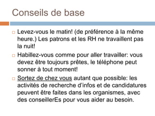 Conseils de base
 Levez-vous le matin! (de préférence à la même
heure.) Les patrons et les RH ne travaillent pas
la nuit!
 Habillez-vous comme pour aller travailler: vous
devez être toujours prêtes, le téléphone peut
sonner à tout moment!
 Sortez de chez vous autant que possible: les
activités de recherche d’infos et de candidatures
peuvent être faites dans les organismes, avec
des conseillerEs pour vous aider au besoin.
 
