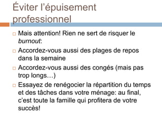 Éviter l’épuisement
professionnel
 Mais attention! Rien ne sert de risquer le
burnout:
 Accordez-vous aussi des plages de repos
dans la semaine
 Accordez-vous aussi des congés (mais pas
trop longs…)
 Essayez de renégocier la répartition du temps
et des tâches dans votre ménage: au final,
c’est toute la famille qui profitera de votre
succès!
 