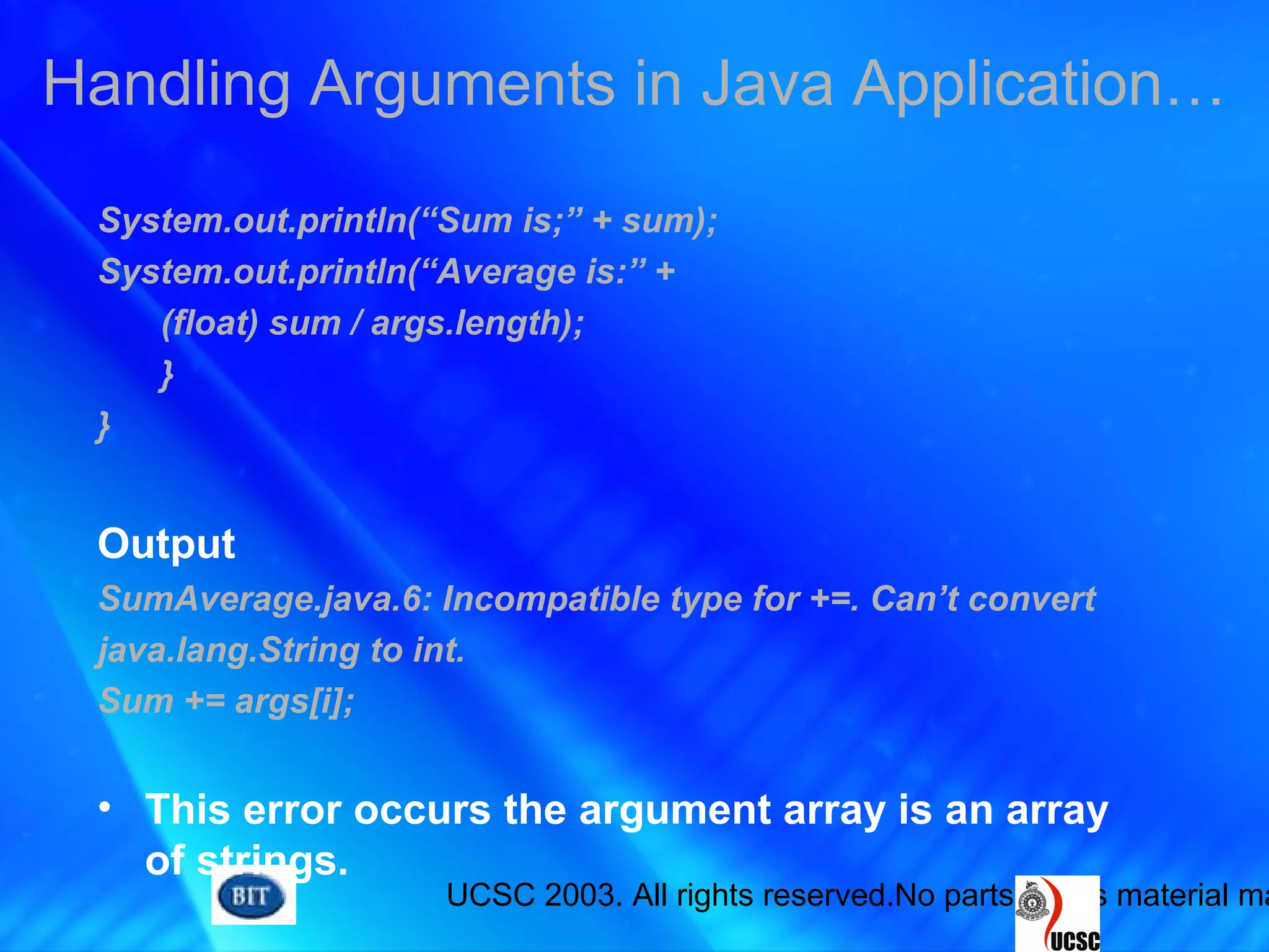 UCSC 2003. All rights reserved.No parts of this material ma
System.out.println(“Sum is;” + sum);
System.out.println(“Average is:” +
(float) sum / args.length);
}
}
Output
SumAverage.java.6: Incompatible type for +=. Can’t convert
java.lang.String to int.
Sum += args[i];
• This error occurs the argument array is an array
of strings.
Handling Arguments in Java Application…
 