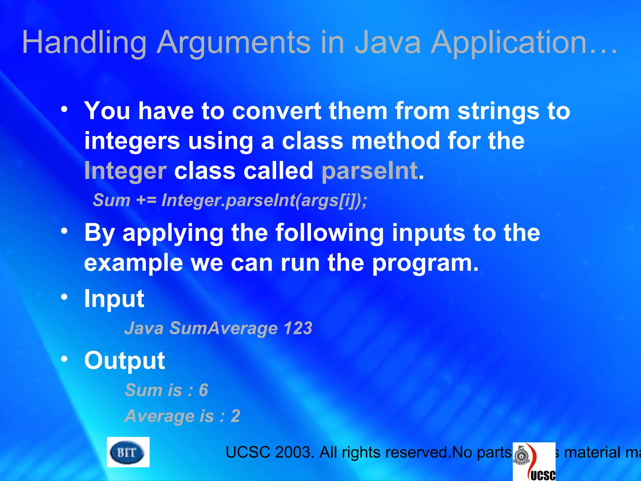 UCSC 2003. All rights reserved.No parts of this material ma
• You have to convert them from strings to
integers using a class method for the
Integer class called parseInt.
Sum += Integer.parseInt(args[i]);
• By applying the following inputs to the
example we can run the program.
• Input
Java SumAverage 123
• Output
Sum is : 6
Average is : 2
Handling Arguments in Java Application…
 