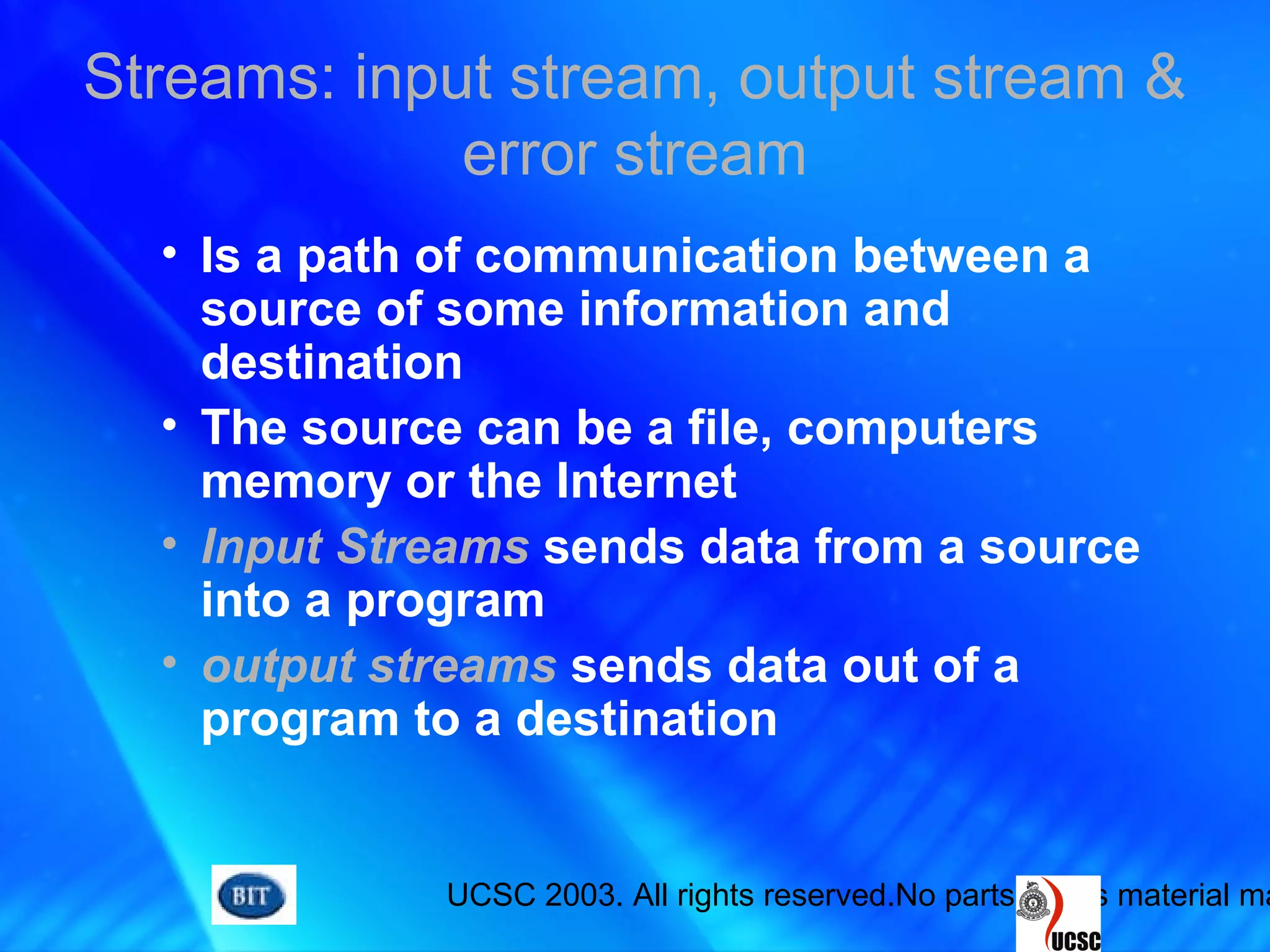 UCSC 2003. All rights reserved.No parts of this material ma
Streams: input stream, output stream &
error stream
• Is a path of communication between a
source of some information and
destination
• The source can be a file, computers
memory or the Internet
• Input Streams sends data from a source
into a program
• output streams sends data out of a
program to a destination