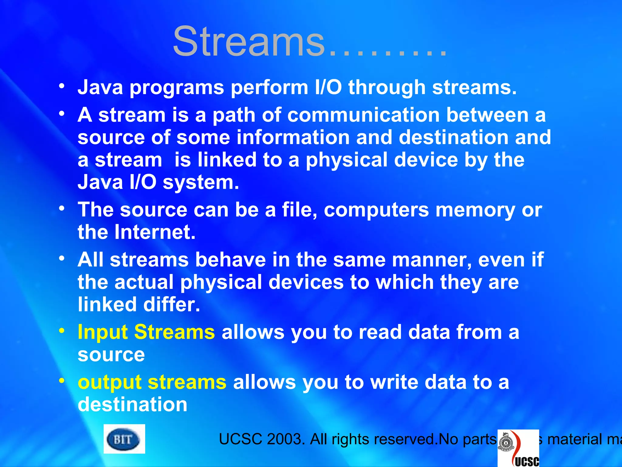 UCSC 2003. All rights reserved.No parts of this material ma
• Java programs perform I/O through streams.
• A stream is a path of communication between a
source of some information and destination and
a stream is linked to a physical device by the
Java I/O system.
• The source can be a file, computers memory or
the Internet.
• All streams behave in the same manner, even if
the actual physical devices to which they are
linked differ.
• Input Streams allows you to read data from a
source
• output streams allows you to write data to a
destination
Streams………