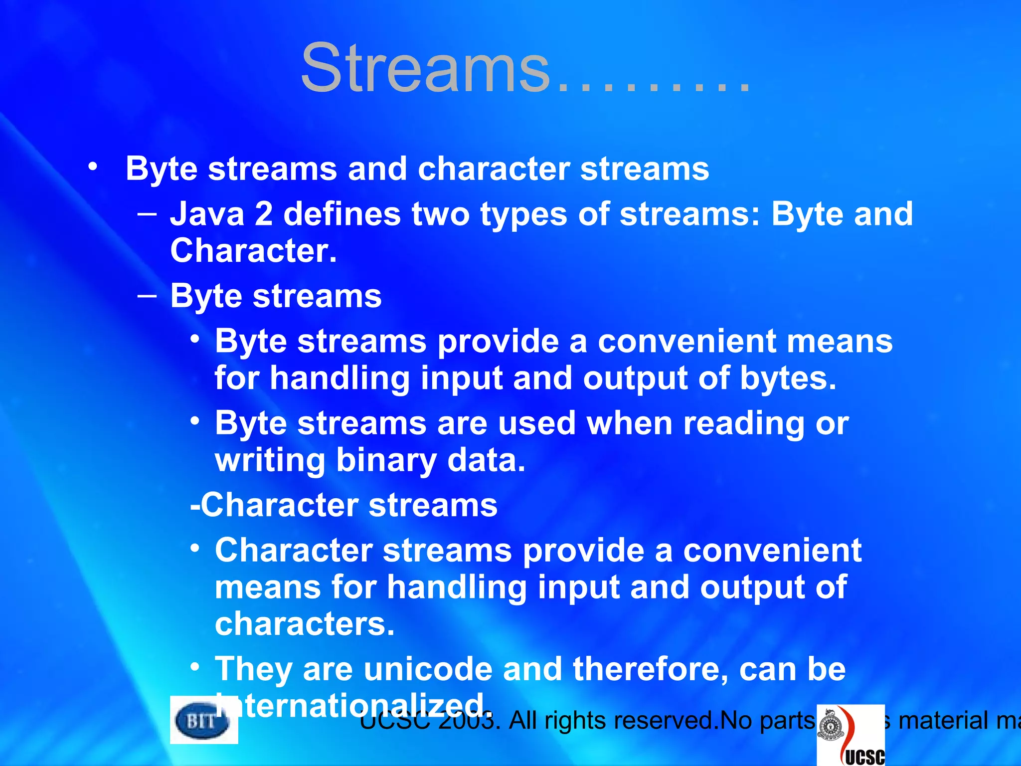UCSC 2003. All rights reserved.No parts of this material ma
• Byte streams and character streams
– Java 2 defines two types of streams: Byte and
Character.
– Byte streams
• Byte streams provide a convenient means
for handling input and output of bytes.
• Byte streams are used when reading or
writing binary data.
-Character streams
• Character streams provide a convenient
means for handling input and output of
characters.
• They are unicode and therefore, can be
internationalized.
Streams………