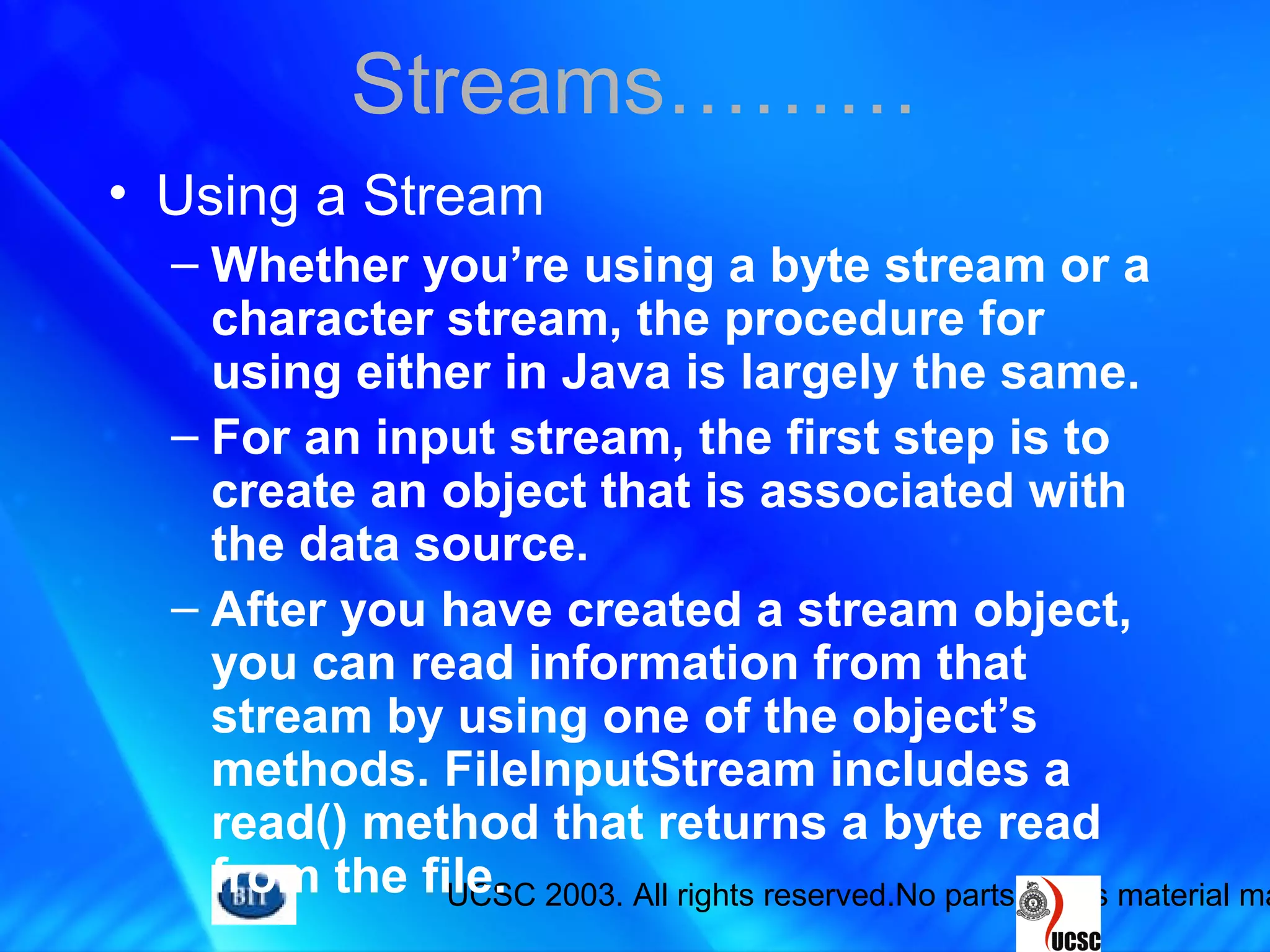 UCSC 2003. All rights reserved.No parts of this material ma
• Using a Stream
– Whether you’re using a byte stream or a
character stream, the procedure for
using either in Java is largely the same.
– For an input stream, the first step is to
create an object that is associated with
the data source.
– After you have created a stream object,
you can read information from that
stream by using one of the object’s
methods. FileInputStream includes a
read() method that returns a byte read
from the file.
Streams………