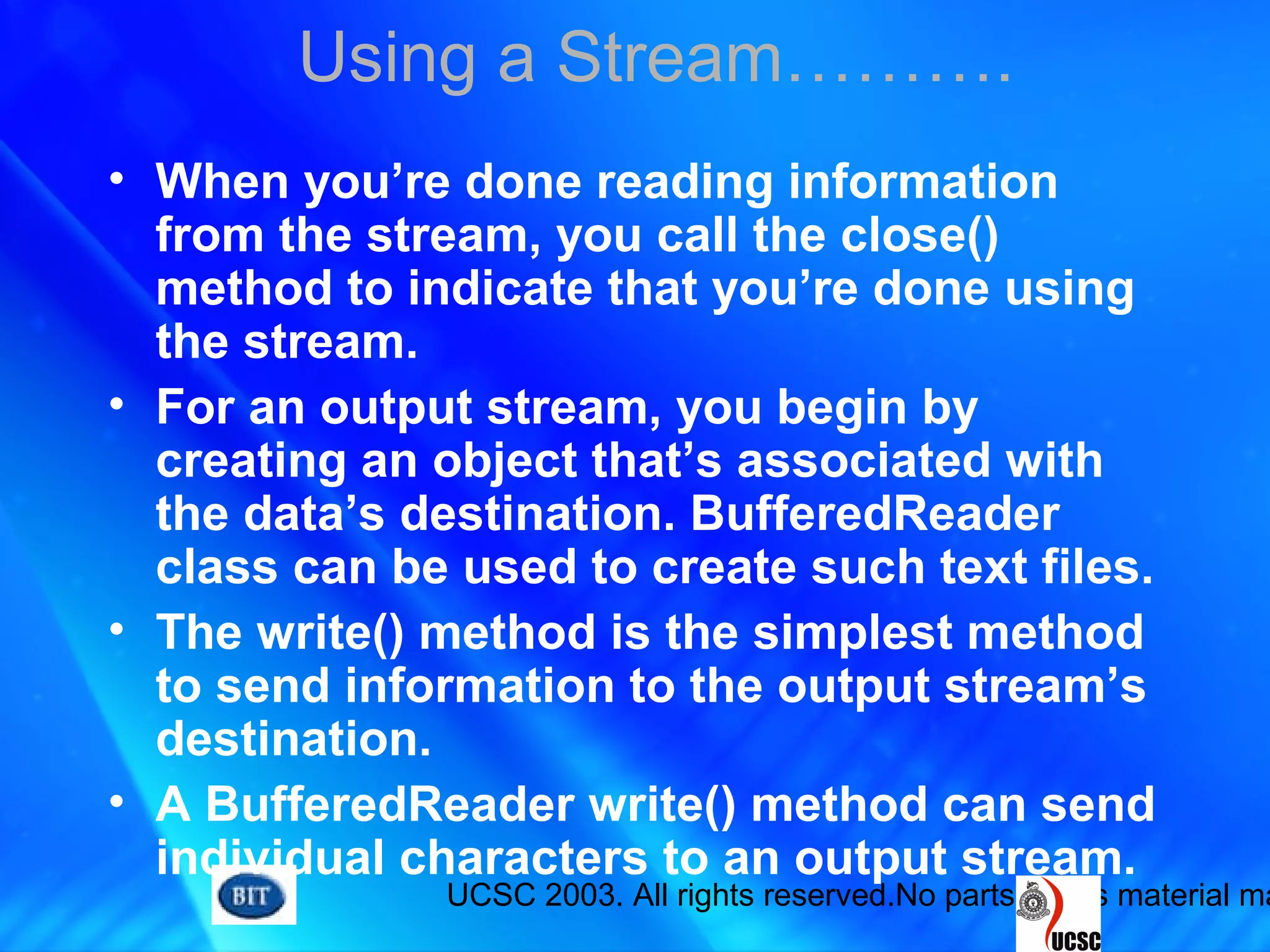 UCSC 2003. All rights reserved.No parts of this material ma
Using a Stream……….
• When you’re done reading information
from the stream, you call the close()
method to indicate that you’re done using
the stream.
• For an output stream, you begin by
creating an object that’s associated with
the data’s destination. BufferedReader
class can be used to create such text files.
• The write() method is the simplest method
to send information to the output stream’s
destination.
• A BufferedReader write() method can send
individual characters to an output stream.
