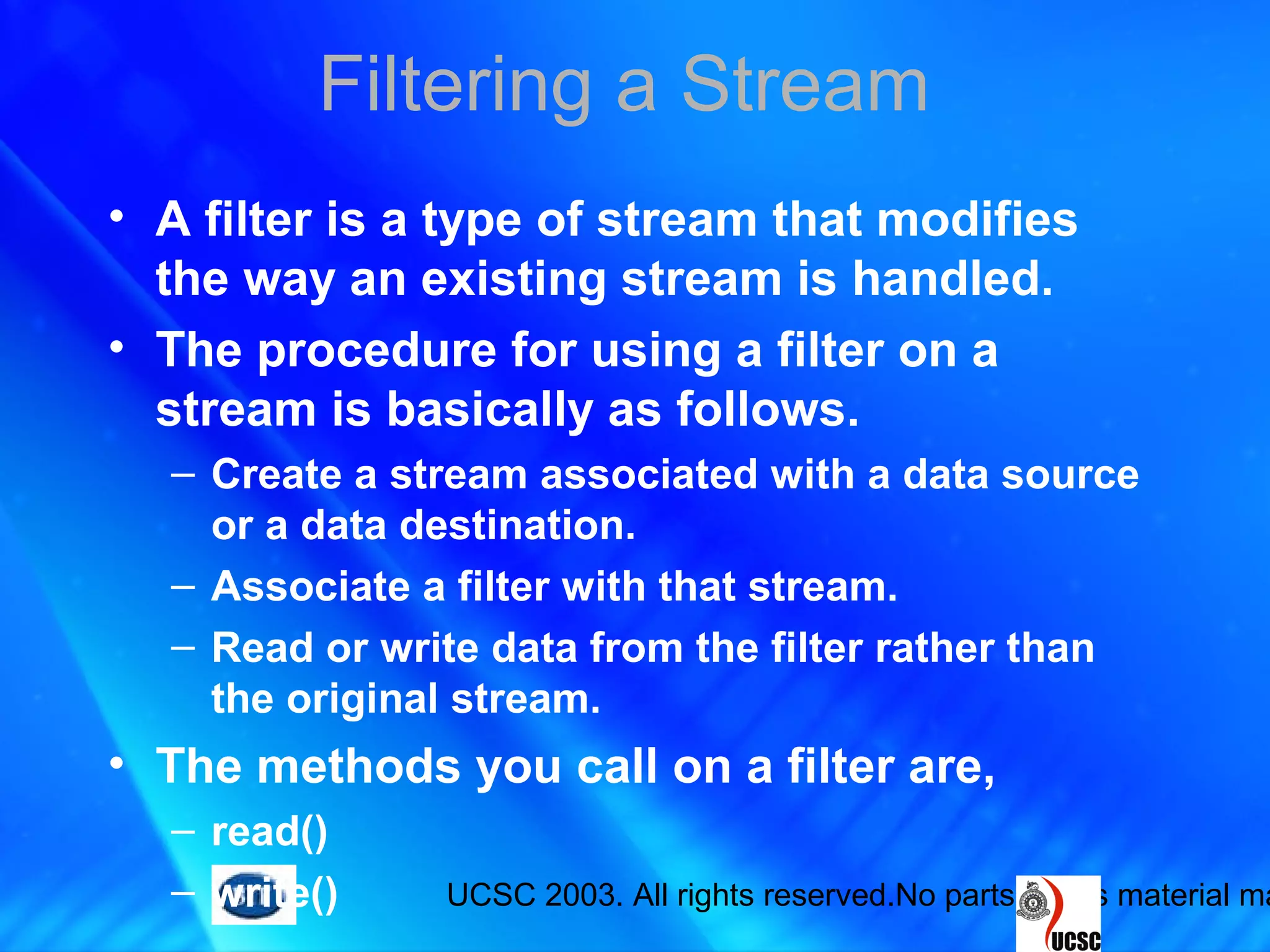 UCSC 2003. All rights reserved.No parts of this material ma
Filtering a Stream
• A filter is a type of stream that modifies
the way an existing stream is handled.
• The procedure for using a filter on a
stream is basically as follows.
– Create a stream associated with a data source
or a data destination.
– Associate a filter with that stream.
– Read or write data from the filter rather than
the original stream.
• The methods you call on a filter are,
– read()
– write()