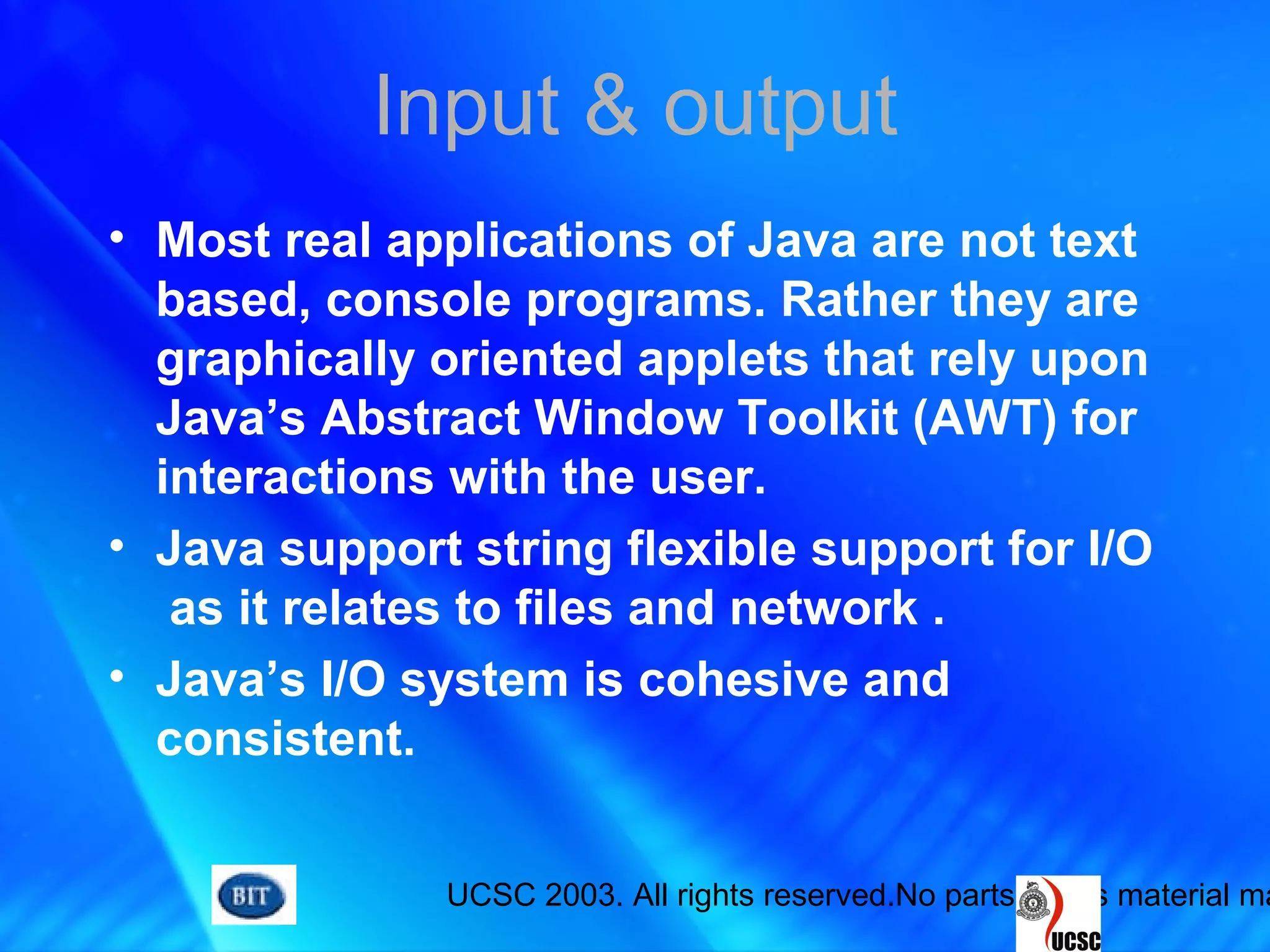 UCSC 2003. All rights reserved.No parts of this material ma
Input & output
• Most real applications of Java are not text
based, console programs. Rather they are
graphically oriented applets that rely upon
Java’s Abstract Window Toolkit (AWT) for
interactions with the user.
• Java support string flexible support for I/O
as it relates to files and network .
• Java’s I/O system is cohesive and
consistent.