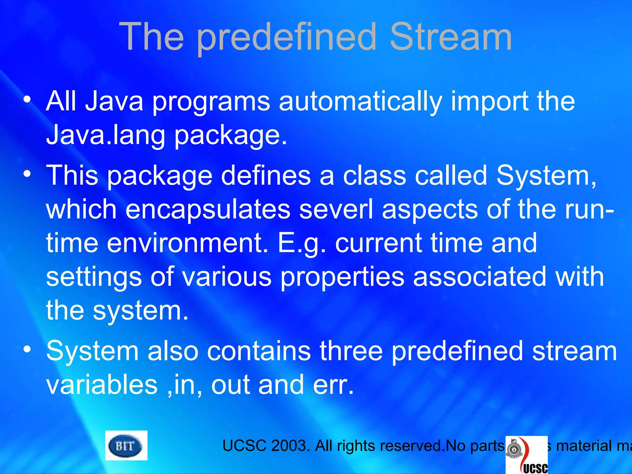 UCSC 2003. All rights reserved.No parts of this material ma
The predefined Stream
• All Java programs automatically import the
Java.lang package.
• This package defines a class called System,
which encapsulates severl aspects of the run-
time environment. E.g. current time and
settings of various properties associated with
the system.
• System also contains three predefined stream
variables ,in, out and err.