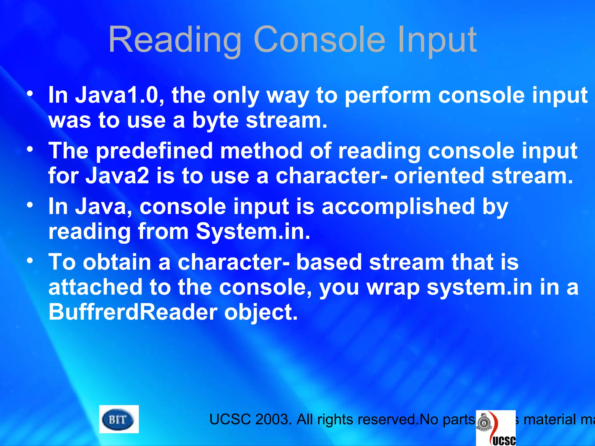 UCSC 2003. All rights reserved.No parts of this material ma
Reading Console Input
• In Java1.0, the only way to perform console input
was to use a byte stream.
• The predefined method of reading console input
for Java2 is to use a character- oriented stream.
• In Java, console input is accomplished by
reading from System.in.
• To obtain a character- based stream that is
attached to the console, you wrap system.in in a
BuffrerdReader object.