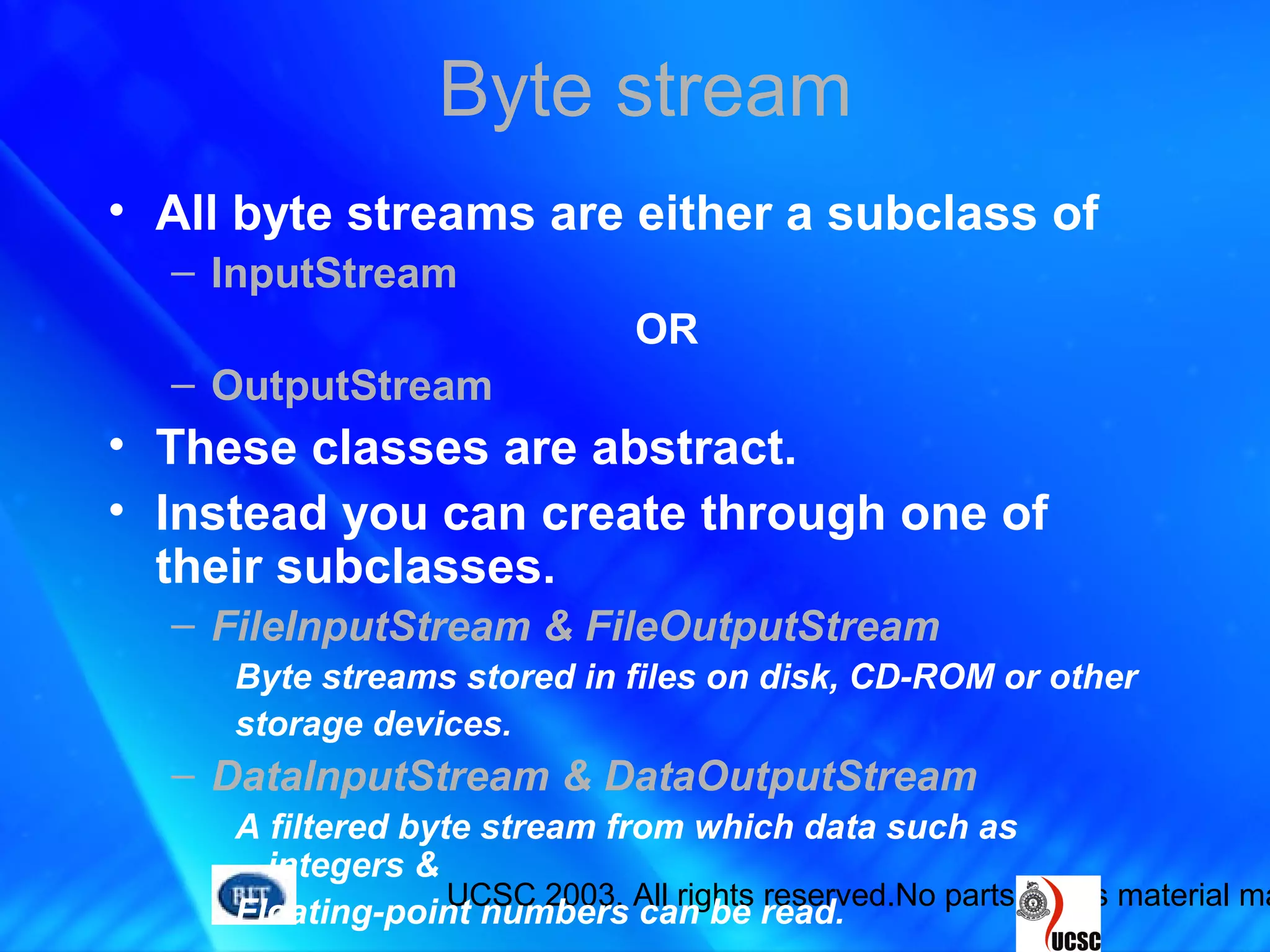 UCSC 2003. All rights reserved.No parts of this material ma
Byte stream
• All byte streams are either a subclass of
– InputStream
OR
– OutputStream
• These classes are abstract.
• Instead you can create through one of
their subclasses.
– FileInputStream & FileOutputStream
Byte streams stored in files on disk, CD-ROM or other
storage devices.
– DataInputStream & DataOutputStream
A filtered byte stream from which data such as
integers &
Floating-point numbers can be read.