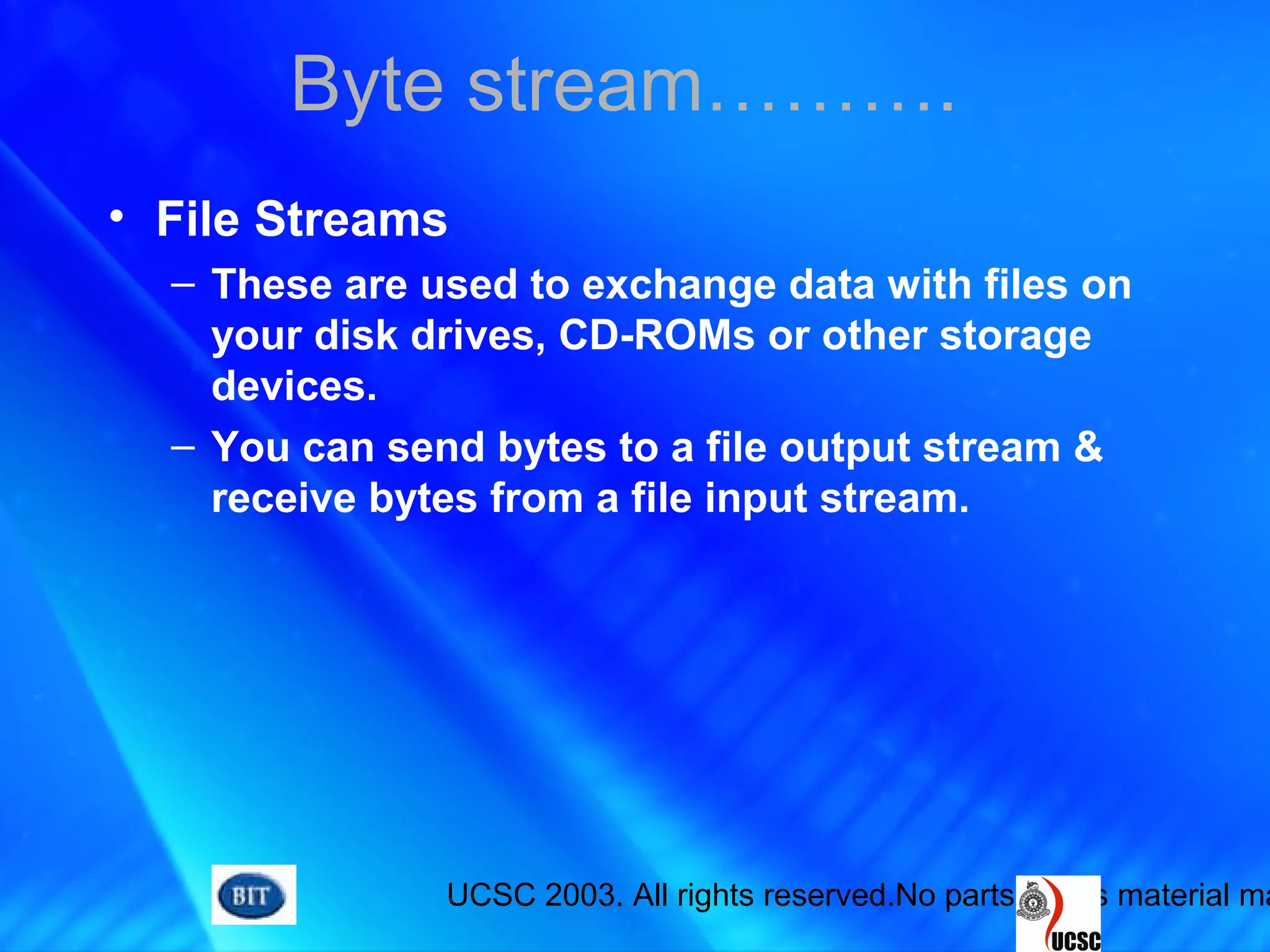 UCSC 2003. All rights reserved.No parts of this material ma
• File Streams
– These are used to exchange data with files on
your disk drives, CD-ROMs or other storage
devices.
– You can send bytes to a file output stream &
receive bytes from a file input stream.
Byte stream……….