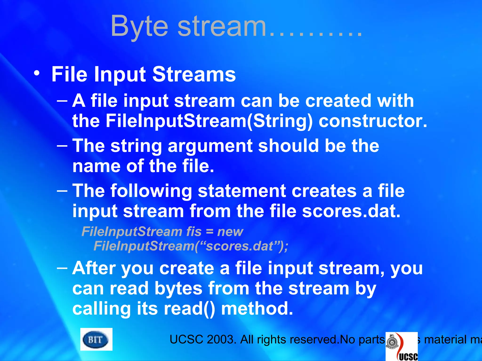 UCSC 2003. All rights reserved.No parts of this material ma
• File Input Streams
– A file input stream can be created with
the FileInputStream(String) constructor.
– The string argument should be the
name of the file.
– The following statement creates a file
input stream from the file scores.dat.
FileInputStream fis = new
FileInputStream(“scores.dat”);
– After you create a file input stream, you
can read bytes from the stream by
calling its read() method.
Byte stream……….