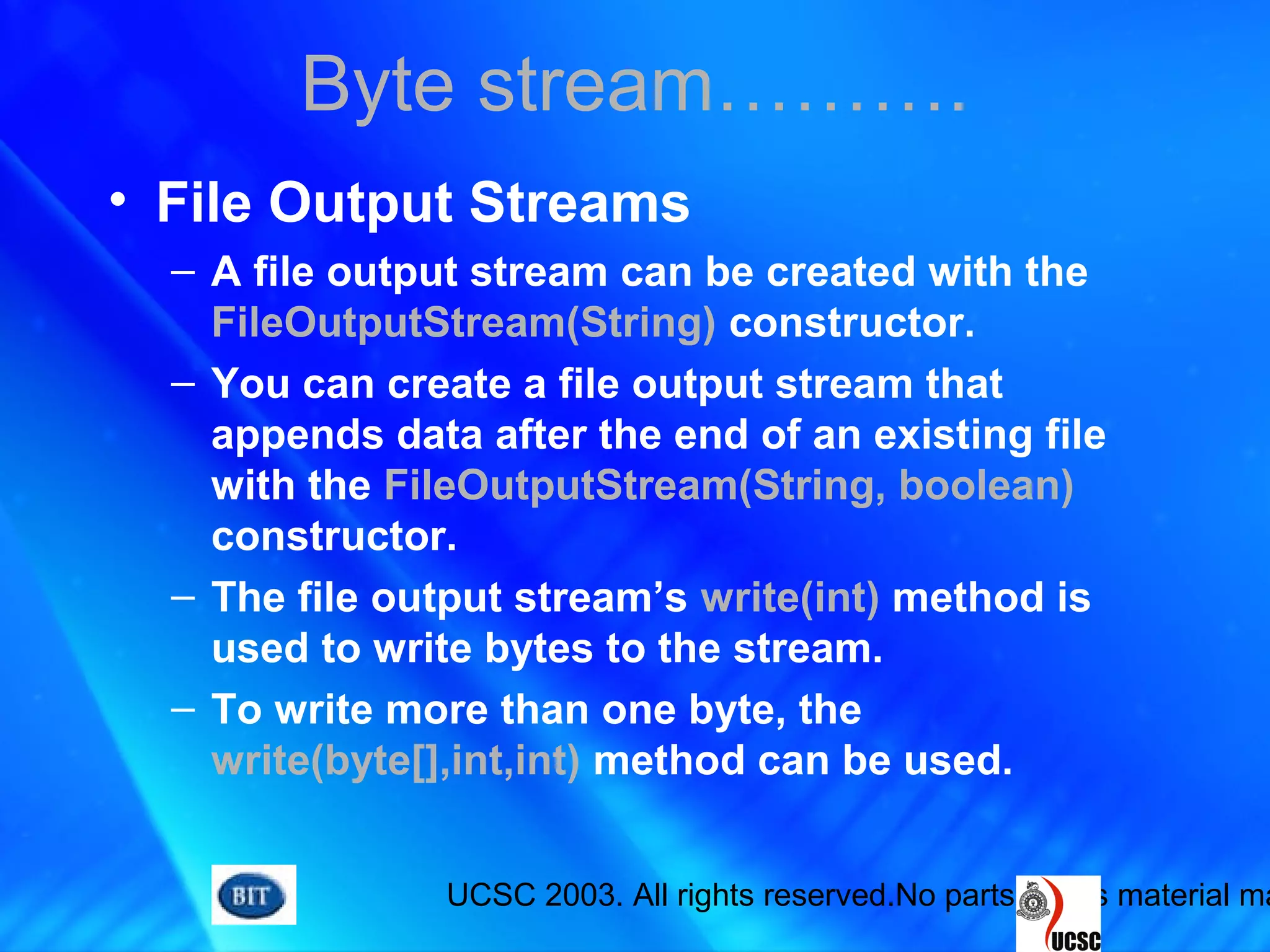 UCSC 2003. All rights reserved.No parts of this material ma
• File Output Streams
– A file output stream can be created with the
FileOutputStream(String) constructor.
– You can create a file output stream that
appends data after the end of an existing file
with the FileOutputStream(String, boolean)
constructor.
– The file output stream’s write(int) method is
used to write bytes to the stream.
– To write more than one byte, the
write(byte[],int,int) method can be used.
Byte stream……….
 