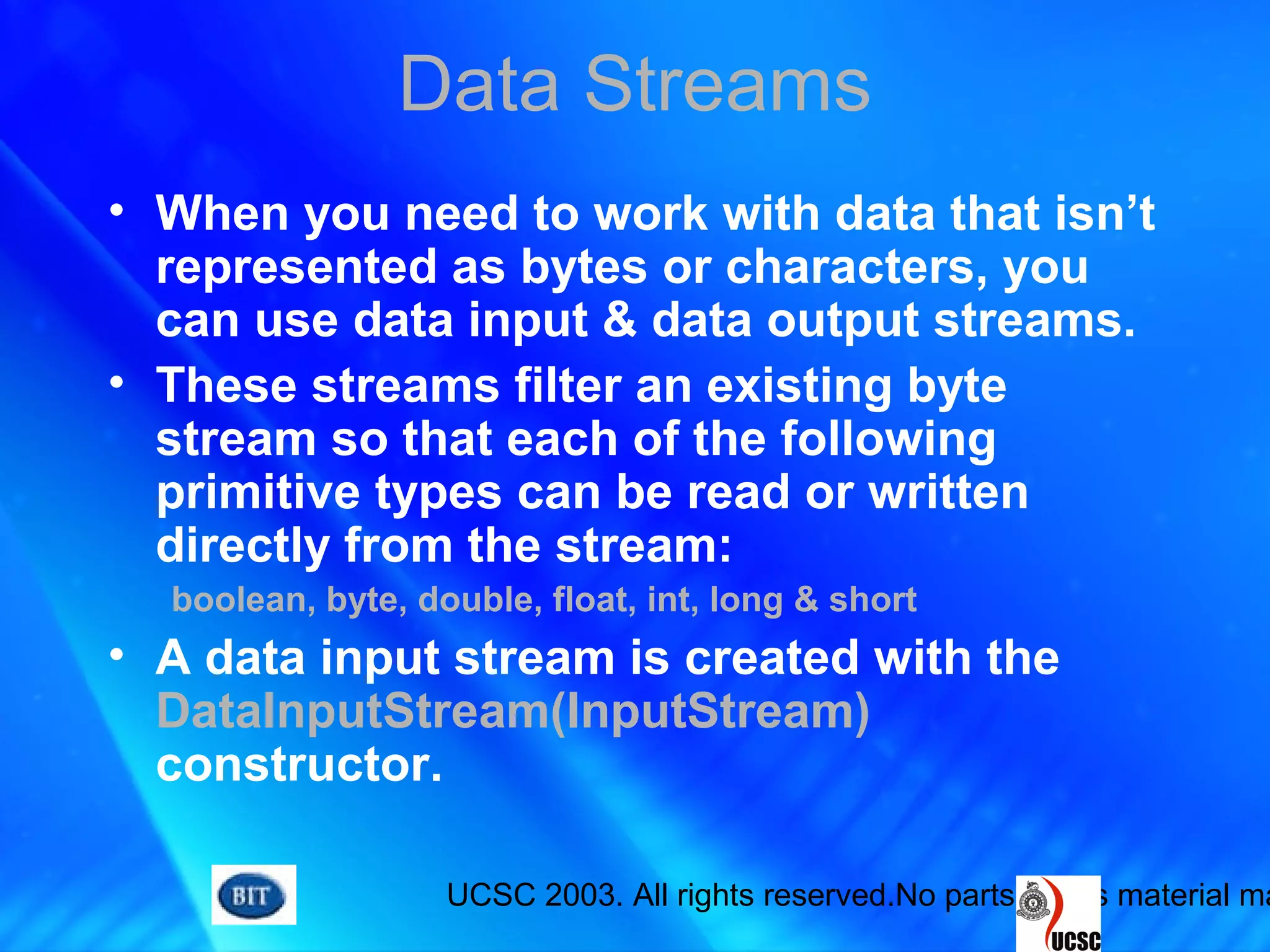UCSC 2003. All rights reserved.No parts of this material ma
Data Streams
• When you need to work with data that isn’t
represented as bytes or characters, you
can use data input & data output streams.
• These streams filter an existing byte
stream so that each of the following
primitive types can be read or written
directly from the stream:
boolean, byte, double, float, int, long & short
• A data input stream is created with the
DataInputStream(InputStream)
constructor.