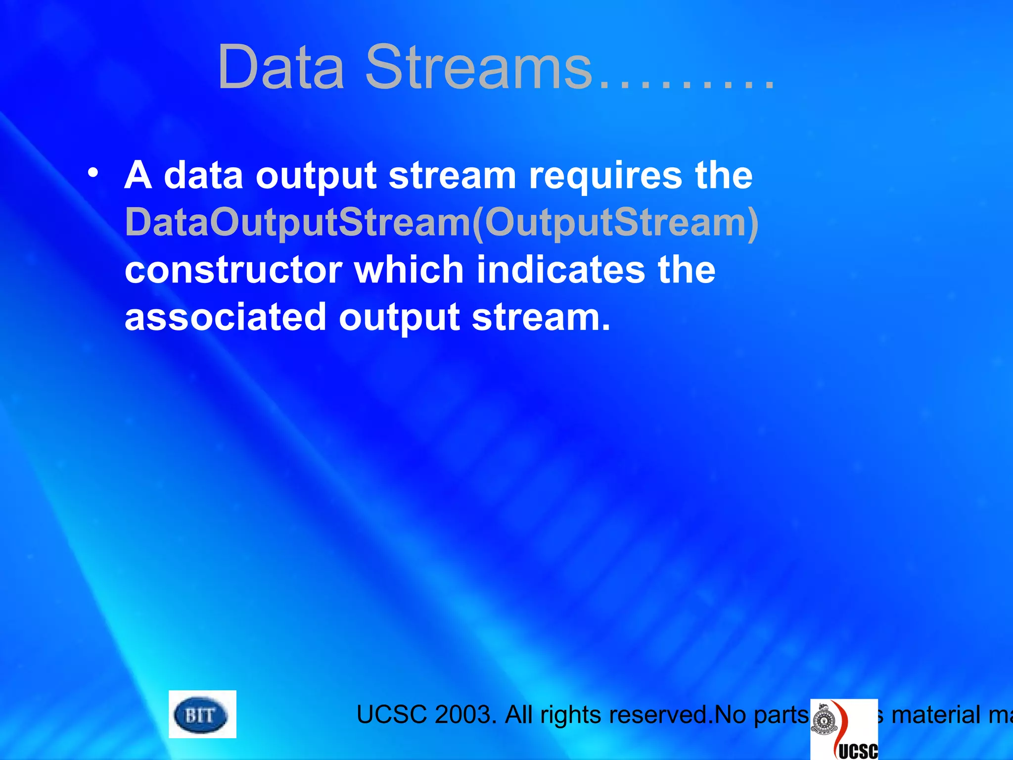 UCSC 2003. All rights reserved.No parts of this material ma
• A data output stream requires the
DataOutputStream(OutputStream)
constructor which indicates the
associated output stream.
Data Streams………
