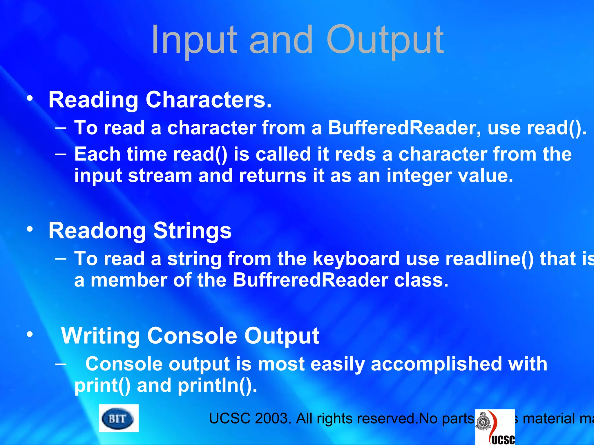UCSC 2003. All rights reserved.No parts of this material ma
Input and Output
• Reading Characters.
– To read a character from a BufferedReader, use read().
– Each time read() is called it reds a character from the
input stream and returns it as an integer value.
• Readong Strings
– To read a string from the keyboard use readline() that is
a member of the BuffreredReader class.
• Writing Console Output
– Console output is most easily accomplished with
print() and println().