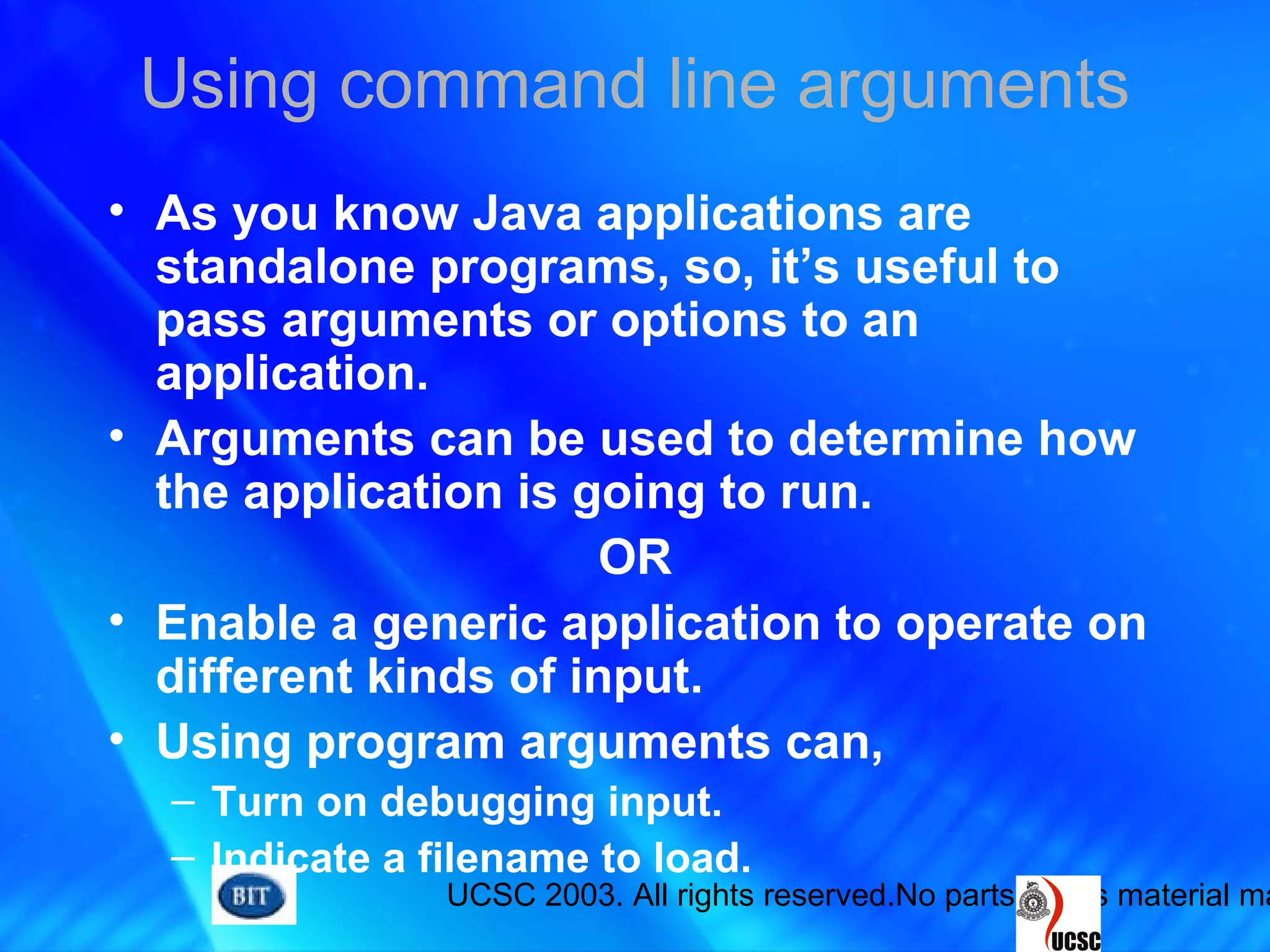 UCSC 2003. All rights reserved.No parts of this material ma
Using command line arguments
• As you know Java applications are
standalone programs, so, it’s useful to
pass arguments or options to an
application.
• Arguments can be used to determine how
the application is going to run.
OR
• Enable a generic application to operate on
different kinds of input.
• Using program arguments can,
– Turn on debugging input.
– Indicate a filename to load.