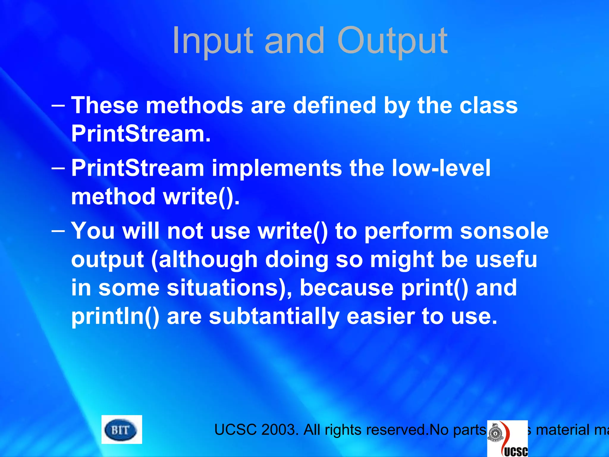 UCSC 2003. All rights reserved.No parts of this material ma
Input and Output
– These methods are defined by the class
PrintStream.
– PrintStream implements the low-level
method write().
– You will not use write() to perform sonsole
output (although doing so might be usefu
in some situations), because print() and
println() are subtantially easier to use.