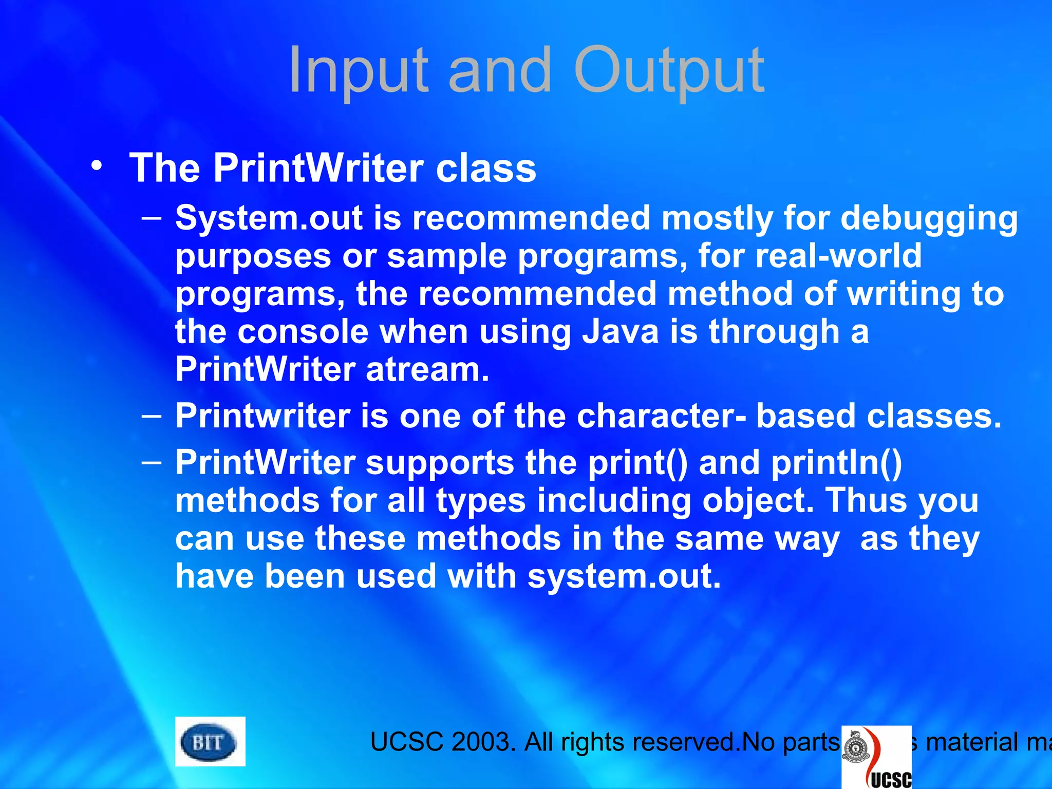 UCSC 2003. All rights reserved.No parts of this material ma
Input and Output
• The PrintWriter class
– System.out is recommended mostly for debugging
purposes or sample programs, for real-world
programs, the recommended method of writing to
the console when using Java is through a
PrintWriter atream.
– Printwriter is one of the character- based classes.
– PrintWriter supports the print() and println()
methods for all types including object. Thus you
can use these methods in the same way as they
have been used with system.out.