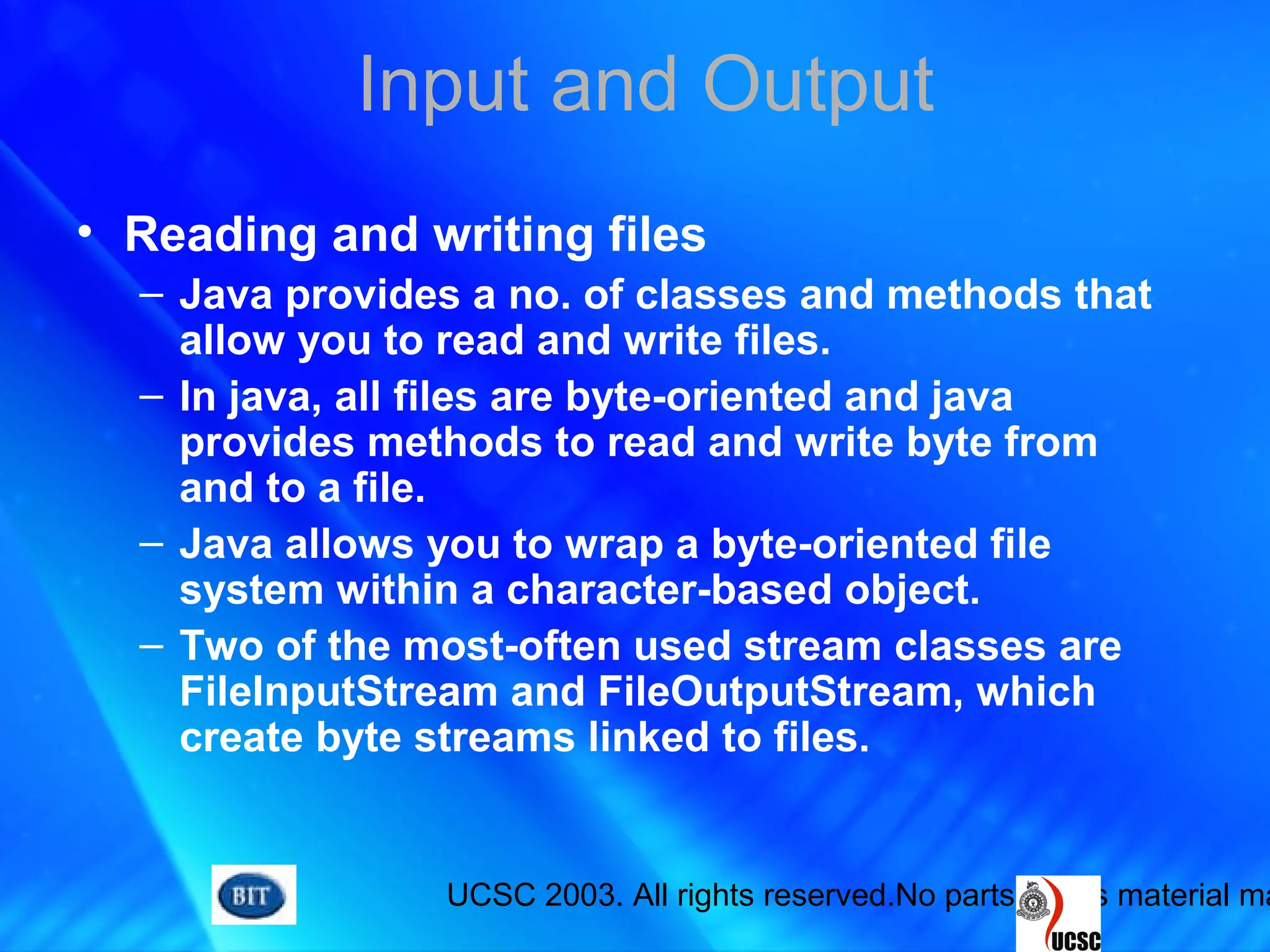UCSC 2003. All rights reserved.No parts of this material ma
Input and Output
• Reading and writing files
– Java provides a no. of classes and methods that
allow you to read and write files.
– In java, all files are byte-oriented and java
provides methods to read and write byte from
and to a file.
– Java allows you to wrap a byte-oriented file
system within a character-based object.
– Two of the most-often used stream classes are
FileInputStream and FileOutputStream, which
create byte streams linked to files.