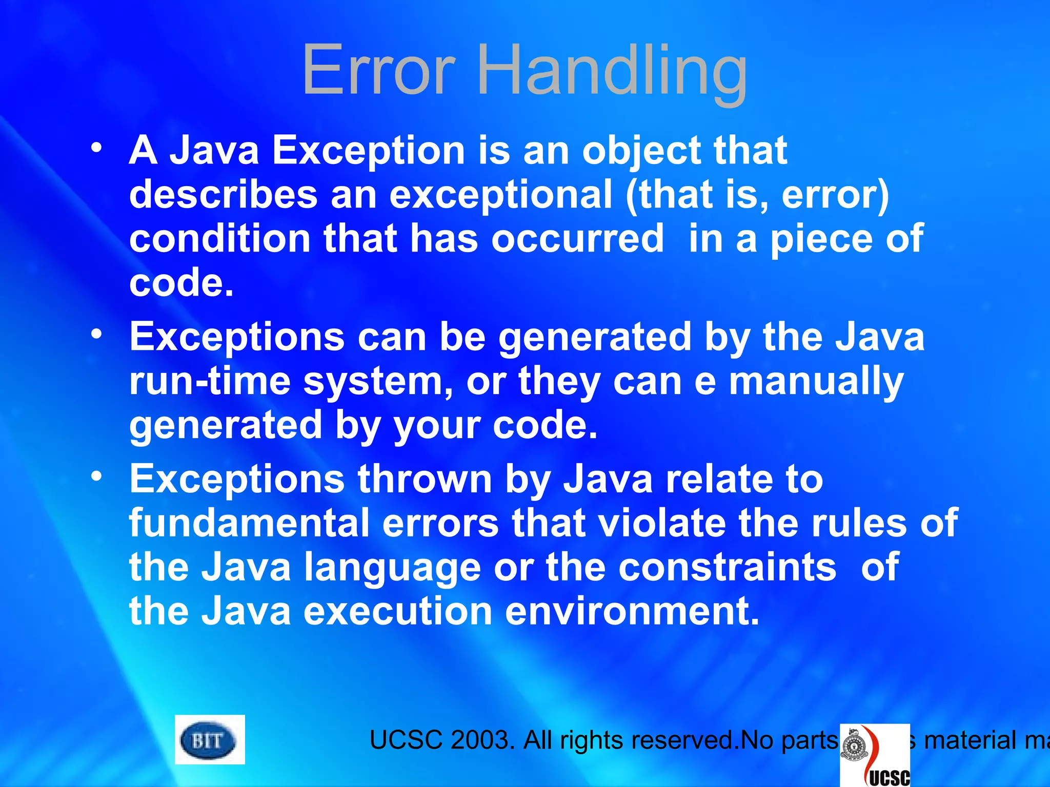UCSC 2003. All rights reserved.No parts of this material ma
Error Handling
• A Java Exception is an object that
describes an exceptional (that is, error)
condition that has occurred in a piece of
code.
• Exceptions can be generated by the Java
run-time system, or they can e manually
generated by your code.
• Exceptions thrown by Java relate to
fundamental errors that violate the rules of
the Java language or the constraints of
the Java execution environment.