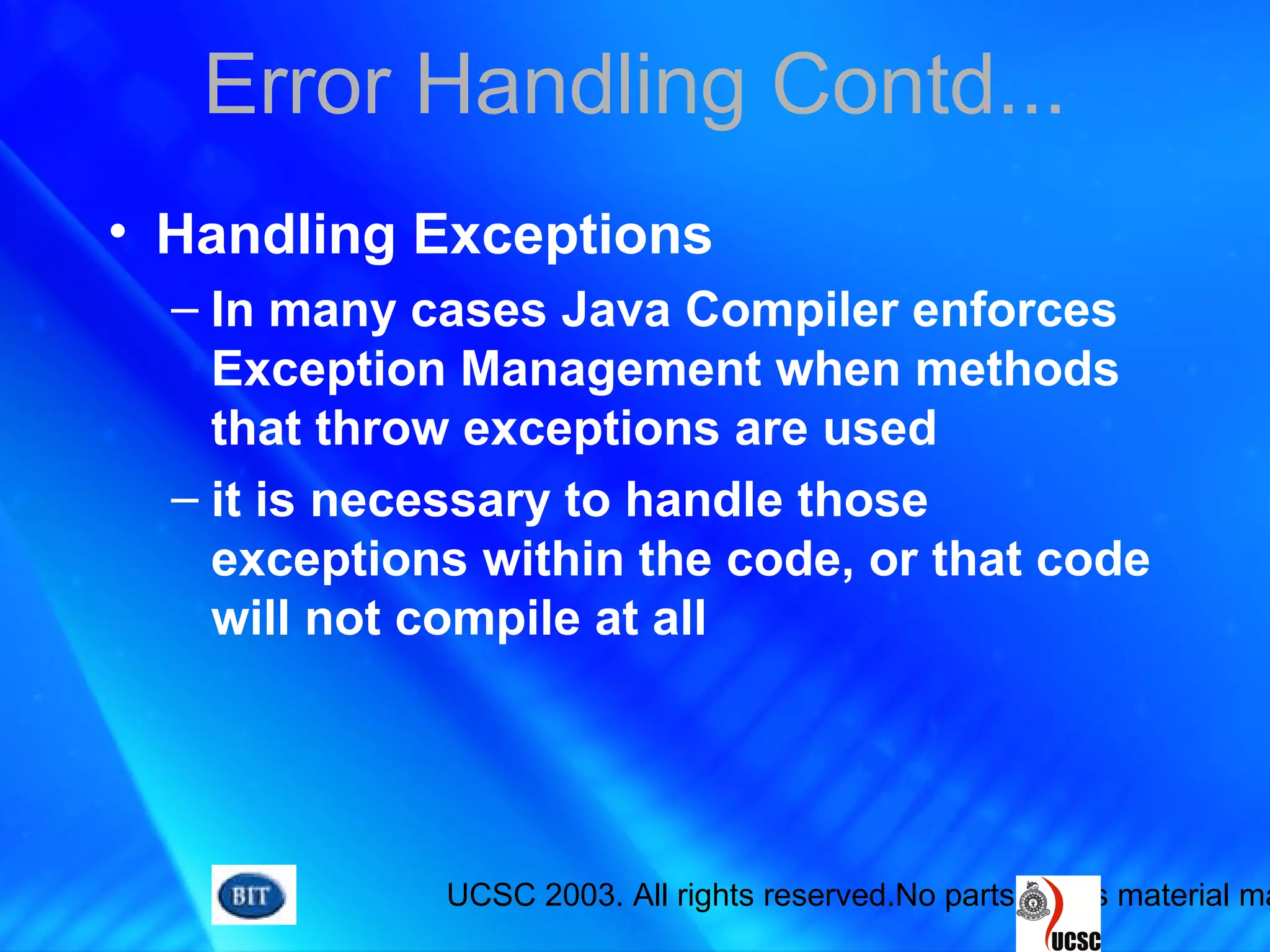 UCSC 2003. All rights reserved.No parts of this material ma
Error Handling Contd...
• Handling Exceptions
– In many cases Java Compiler enforces
Exception Management when methods
that throw exceptions are used
– it is necessary to handle those
exceptions within the code, or that code
will not compile at all