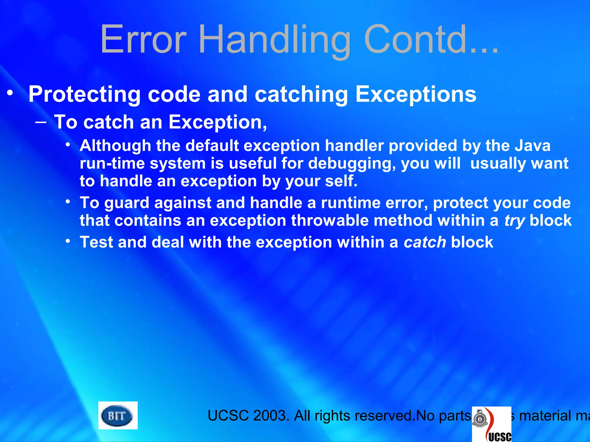 UCSC 2003. All rights reserved.No parts of this material ma
Error Handling Contd...
• Protecting code and catching Exceptions
– To catch an Exception,
• Although the default exception handler provided by the Java
run-time system is useful for debugging, you will usually want
to handle an exception by your self.
• To guard against and handle a runtime error, protect your code
that contains an exception throwable method within a try block
• Test and deal with the exception within a catch block