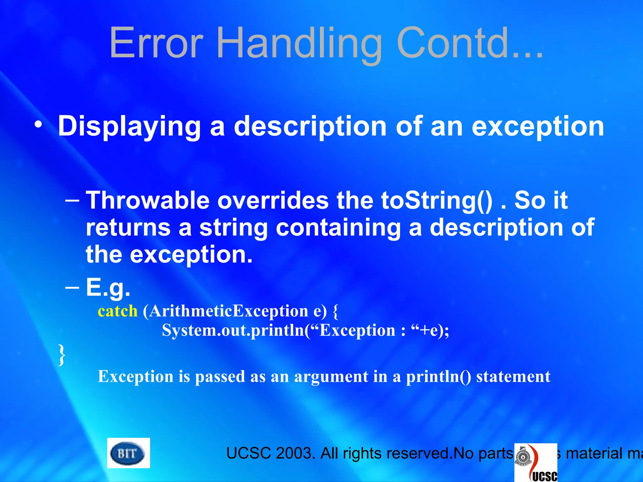UCSC 2003. All rights reserved.No parts of this material ma
Error Handling Contd...
• Displaying a description of an exception
– Throwable overrides the toString() . So it
returns a string containing a description of
the exception.
– E.g.
catch (ArithmeticException e) {
System.out.println(“Exception : “+e);
}
Exception is passed as an argument in a println() statement