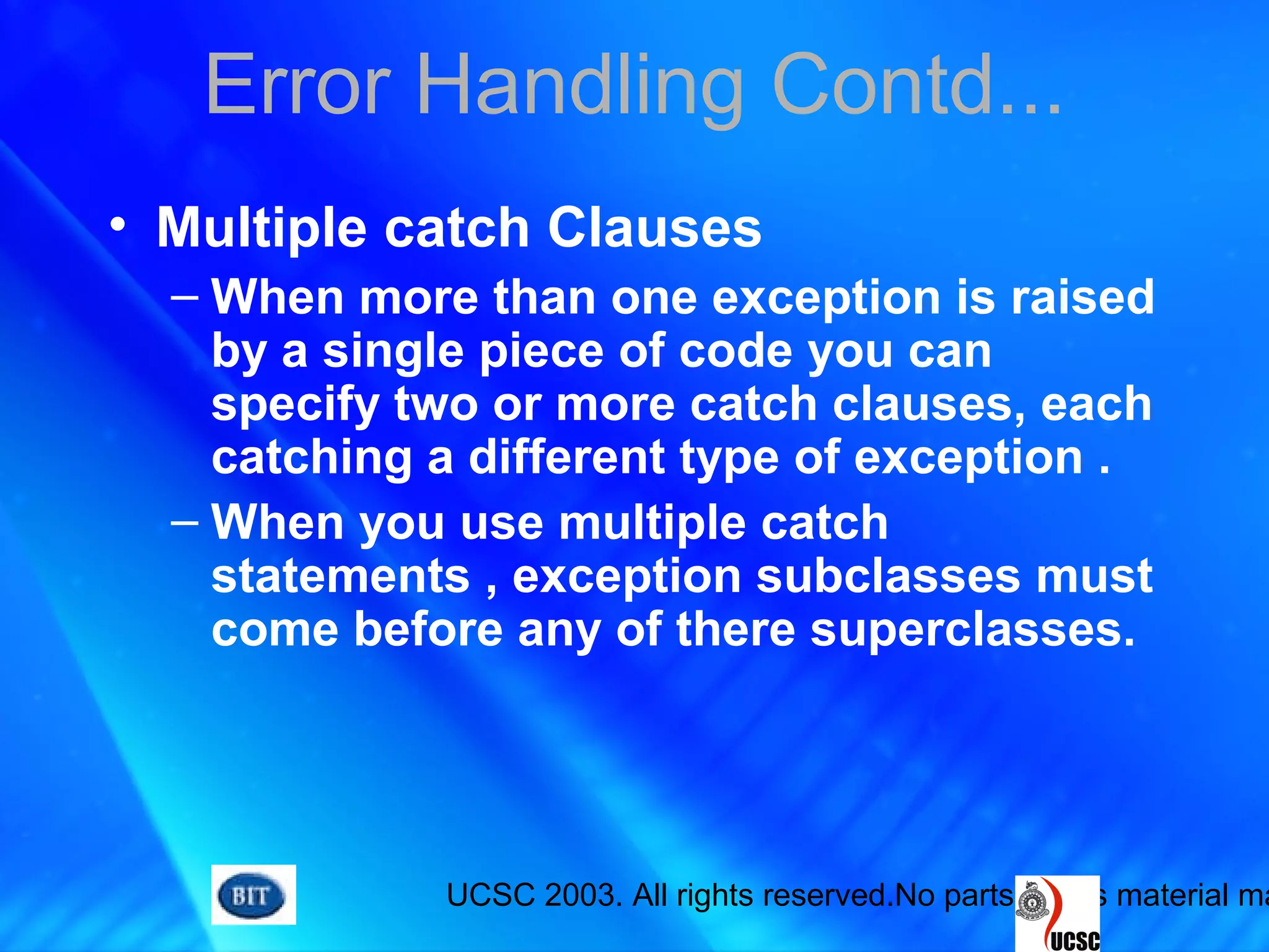 UCSC 2003. All rights reserved.No parts of this material ma
Error Handling Contd...
• Multiple catch Clauses
– When more than one exception is raised
by a single piece of code you can
specify two or more catch clauses, each
catching a different type of exception .
– When you use multiple catch
statements , exception subclasses must
come before any of there superclasses.