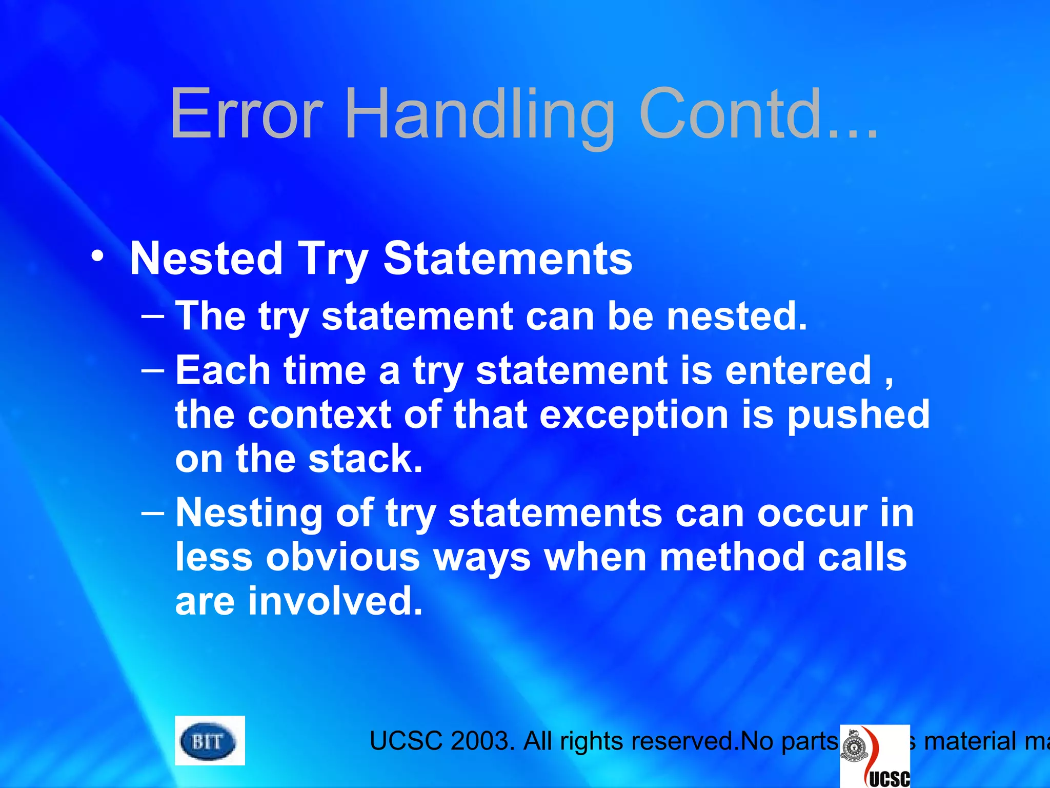 UCSC 2003. All rights reserved.No parts of this material ma
Error Handling Contd...
• Nested Try Statements
– The try statement can be nested.
– Each time a try statement is entered ,
the context of that exception is pushed
on the stack.
– Nesting of try statements can occur in
less obvious ways when method calls
are involved.