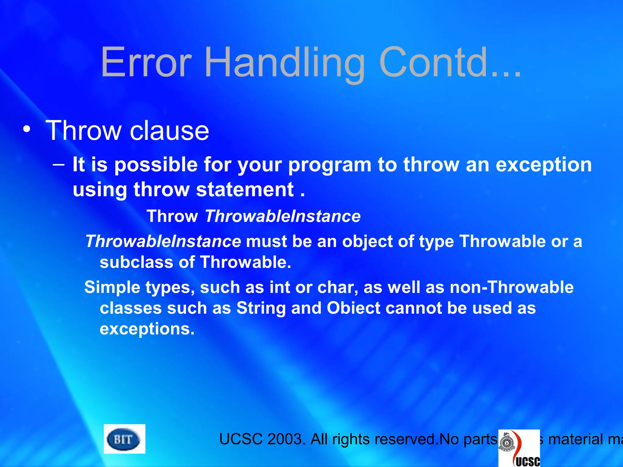 UCSC 2003. All rights reserved.No parts of this material ma
Error Handling Contd...
• Throw clause
– It is possible for your program to throw an exception
using throw statement .
Throw ThrowableInstance
ThrowableInstance must be an object of type Throwable or a
subclass of Throwable.
Simple types, such as int or char, as well as non-Throwable
classes such as String and Obiect cannot be used as
exceptions.