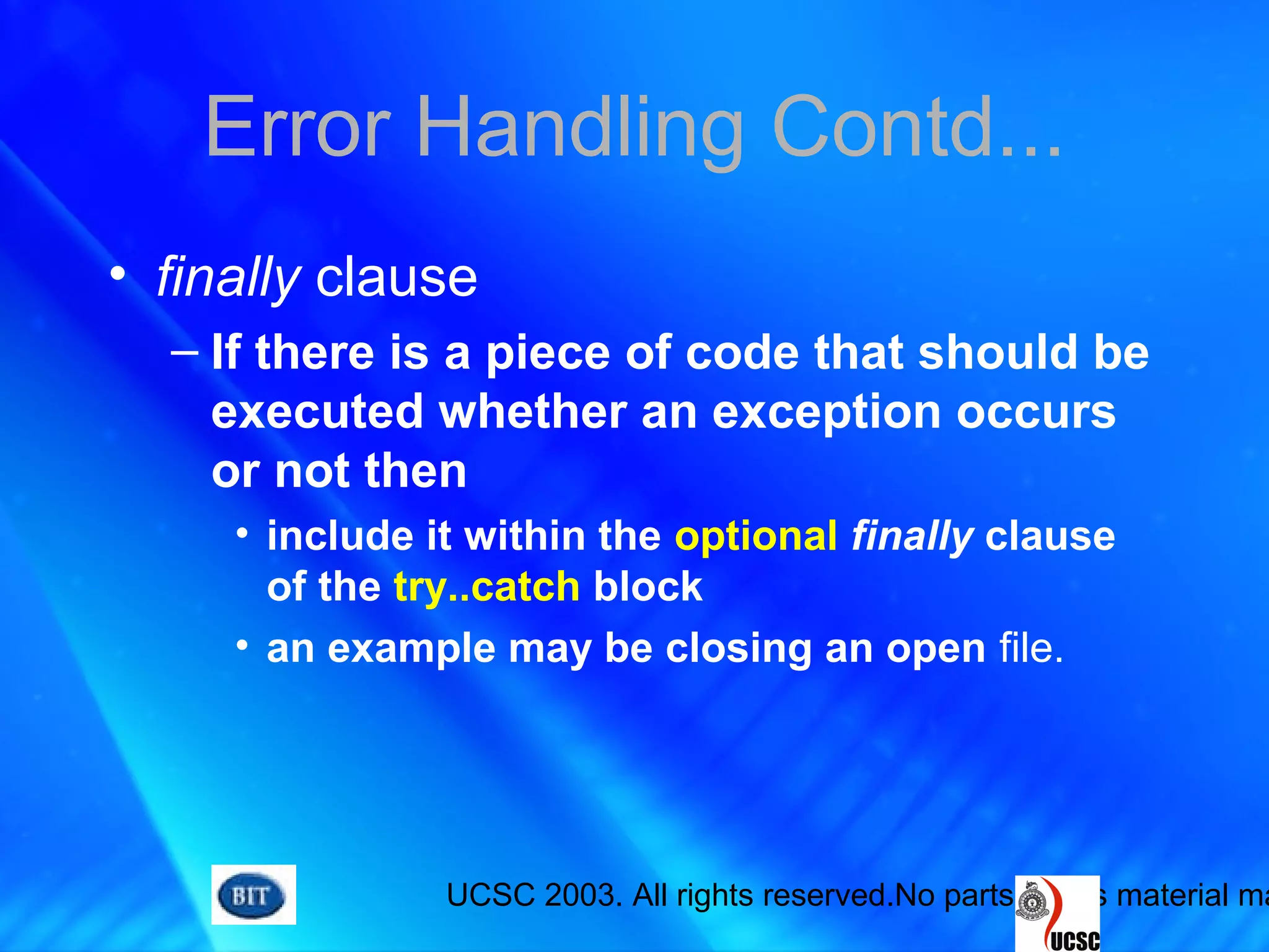 UCSC 2003. All rights reserved.No parts of this material ma
Error Handling Contd...
• finally clause
– If there is a piece of code that should be
executed whether an exception occurs
or not then
• include it within the optional finally clause
of the try..catch block
• an example may be closing an open file.